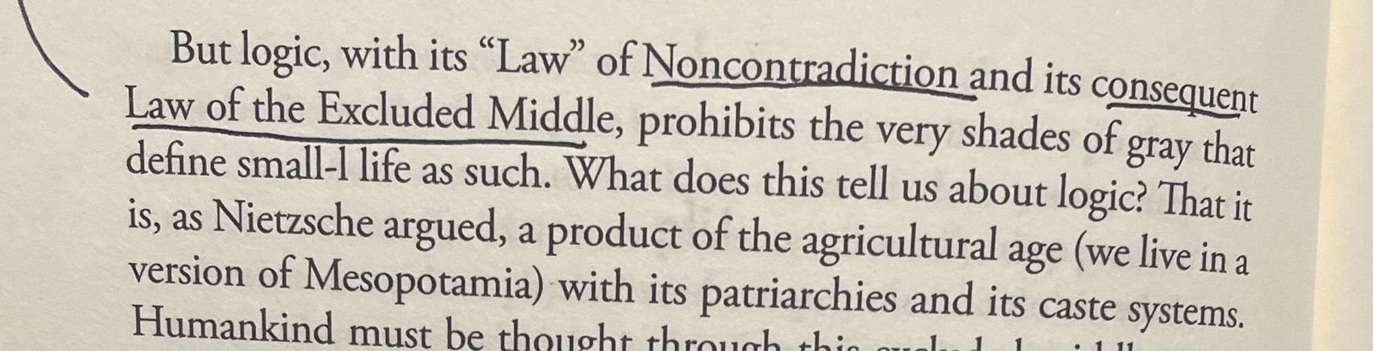 a photo of text from Timothy Morton’s Humankind. It reads: 

But logic, with its "Law" of Noncontradiction and its consequent Law of the Excluded Middle, prohibits the very shades of gray that define small-l life as such. What does this tell us about logic? That it is, as Nietzsche argued, a product of the agricultural age (we live in a version of Mesopotamia) with its patriarchies and its caste systems.”