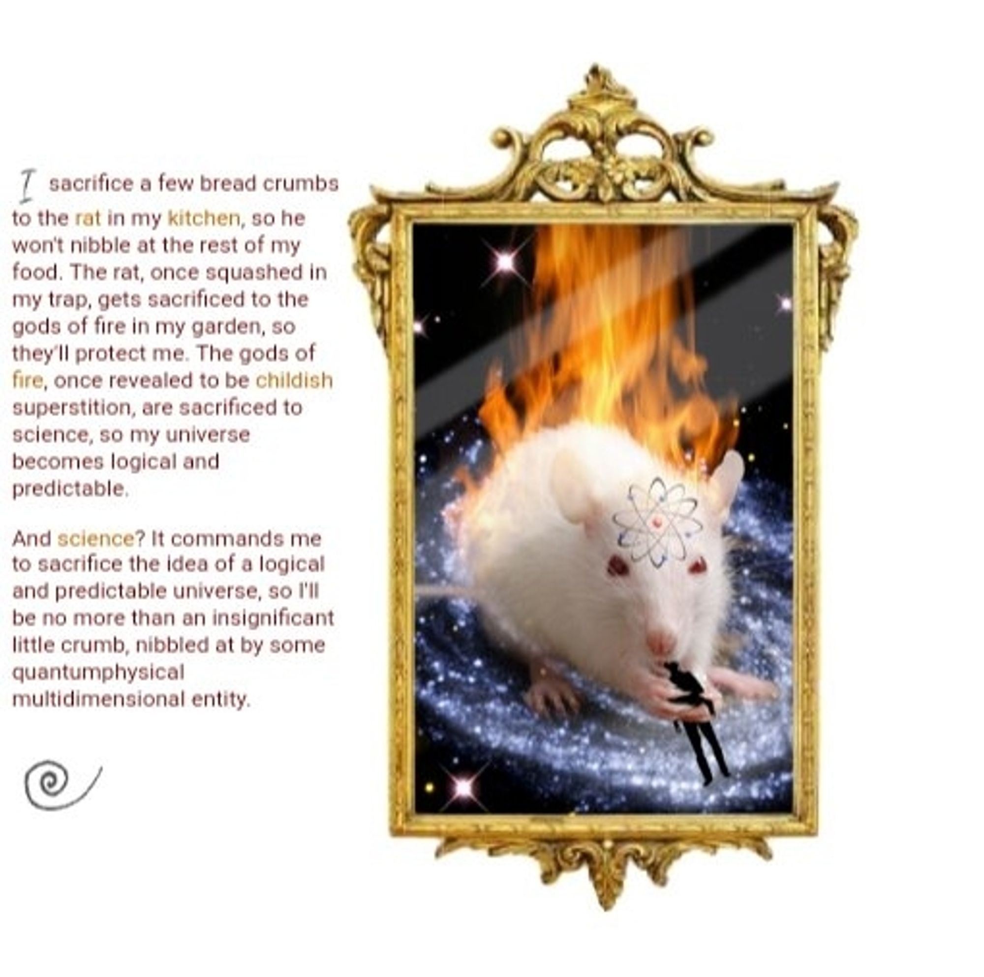 A gold frame photo of a white rat on fire eating a black silhouette of a human, and with a molecular symbol on its forehead. The rat sits on a galaxy, and the background where the frame is located is white. To the left of the frame, a text reads: I sacrifice a few bread crumbs to the rat in my kitchen, so he won't nibble at the rest of my food. The rat, once squashed in my trap, gets sacrificed to the gods of fire in my garden, so they'll protect me. The gods of fire, once revealed to be childish superstition, are sacrificed to science, so my universe becomes logical and predictable. And science? It commands me to sacrifice the idea of a logical and predictable universe, so I'll be no more than an insignificant little crumb, nibbled at by some quantumphysical multidimensional entity.