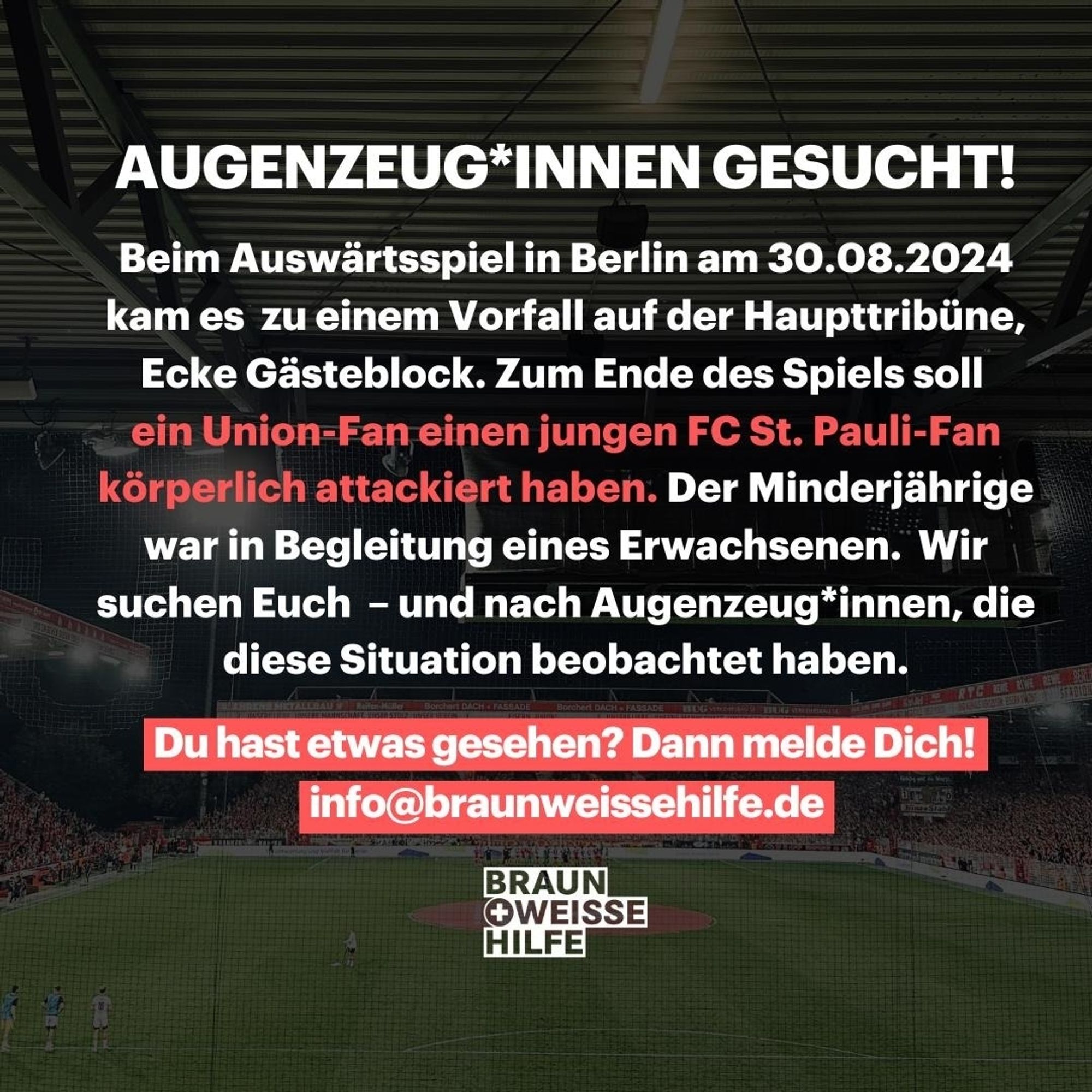 +++ Zeug*innen gesucht! +++

Union Berlin vs. FC St. Pauli | 30.08.2024 | Gewaltanwendung gegenüber einem jungen St. Pauli-Fan.

Gerne weiterleiten - gerne herumfragen - einfach melden.
info@braunweissehilfe.de

---
#Fanhilfe #FCSP #fcuFCSP