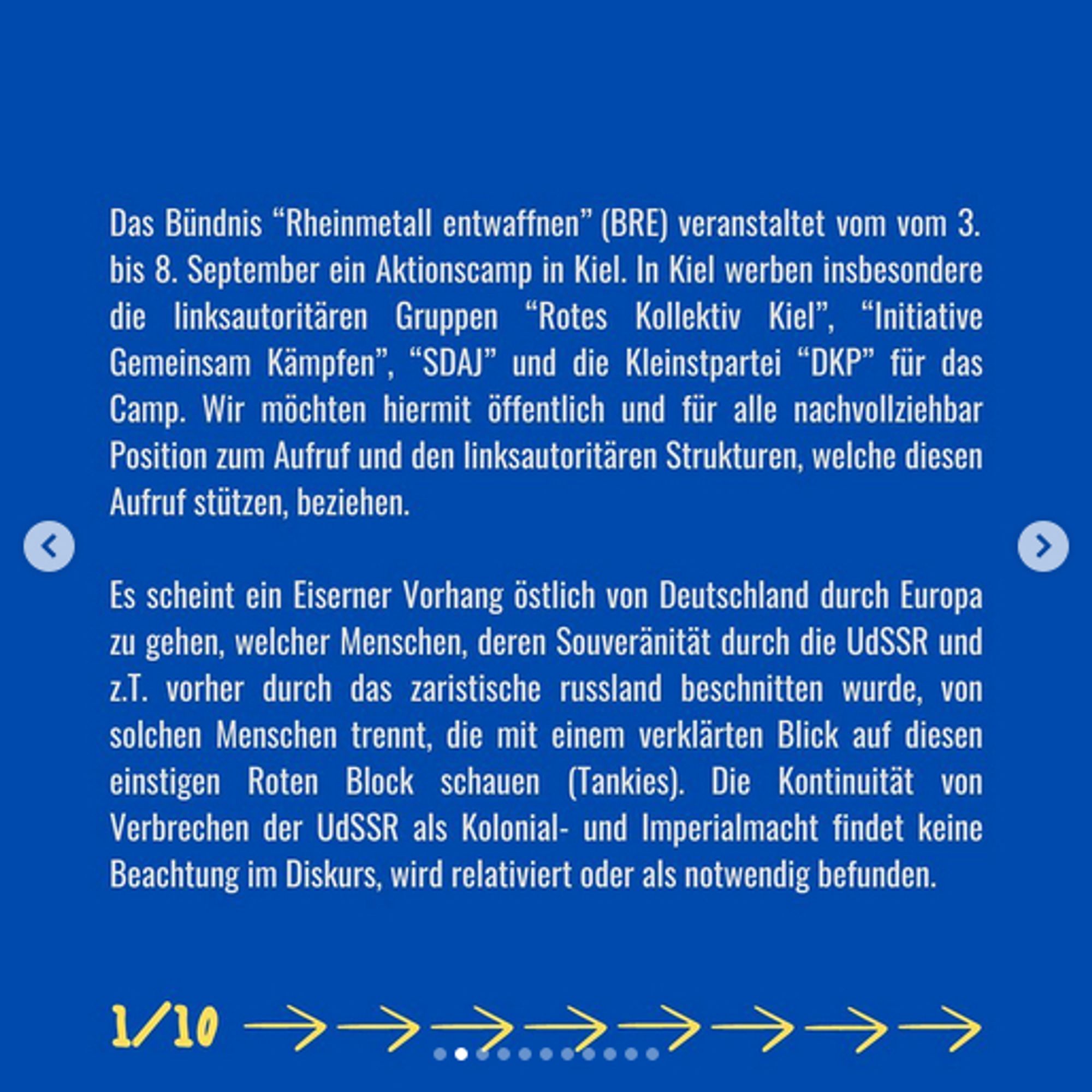 Das Bündnis "Rheinmetall entwaffnen" (BRE) veranstaltet vom vom 3. bis 8. September ein Aktionscamp in Kiel. In Kiel werben insbesondere die linksautoritären Gruppen "Rotes Kollektiv Kiel", "Initiative Gemeinsam Kämpfen", "SDAJ" und die Kleinstpartei "DKP" für das Camp. Wir möchten hiermit öffentlich und für alle nachvollziehbar Position zum Aufruf und den linksautoritären Strukturen, welche diesen Aufruf stützen, beziehen Es scheint ein Eiserner Vorhang östlich von Deutschland durch Europa zu gehen, welcher Menschen, deren Souveränität durch die UdSSR und z.T. vorher durch das zaristische russland beschnitten wurde, von solchen Menschen trennt, die mit einem verklärten Blick auf diesen einstigen Roten Block schauen (Tankies). Die Kontinuität von Verbrechen der UdSSR als Kolonial- und Imperialmacht findet keine Beachtung im Diskurs, wird relativiert oder als notwendig befunden