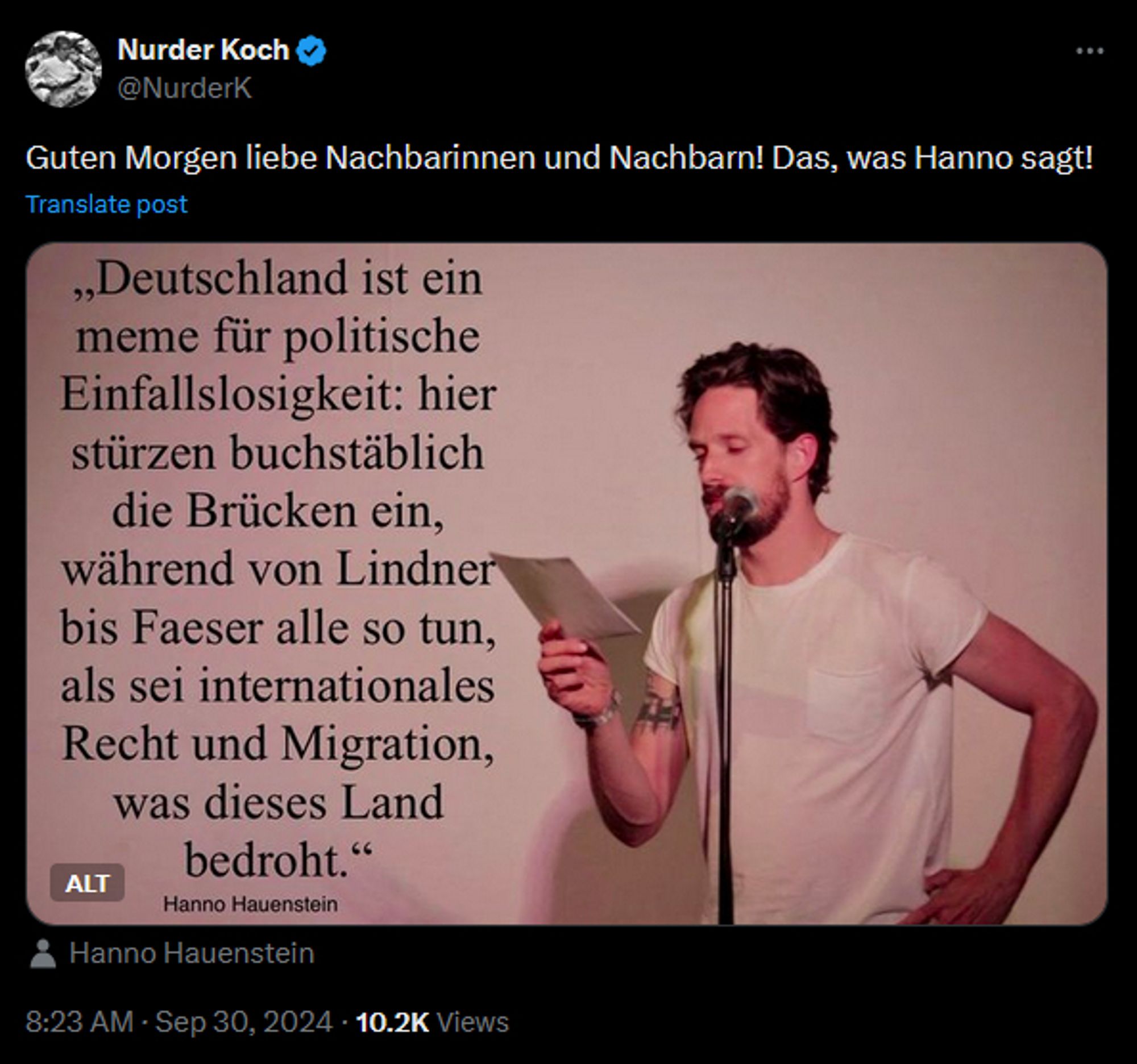 Nurder Koch: Guten Morgen liebe Nachbarinnen und Nachbarn! Das, was Hanno sagt!

Darunter ein Bild, auf dem Hanno Hauenstein stehend in weißem Shirt einen Zettel vor sich hält und dabei in ein Mikrofon auf einem Ständer spricht. Daneben ein Zitat "Deutschland ist ein meme für politische Einfallslosigkeit: hier stürzen buchstäblich die Brücken ein, während von Lindner bis Faeser alle so tun, als sei internationales Recht und Migration, was dieses Land bedroht." Hanno Hauenstein