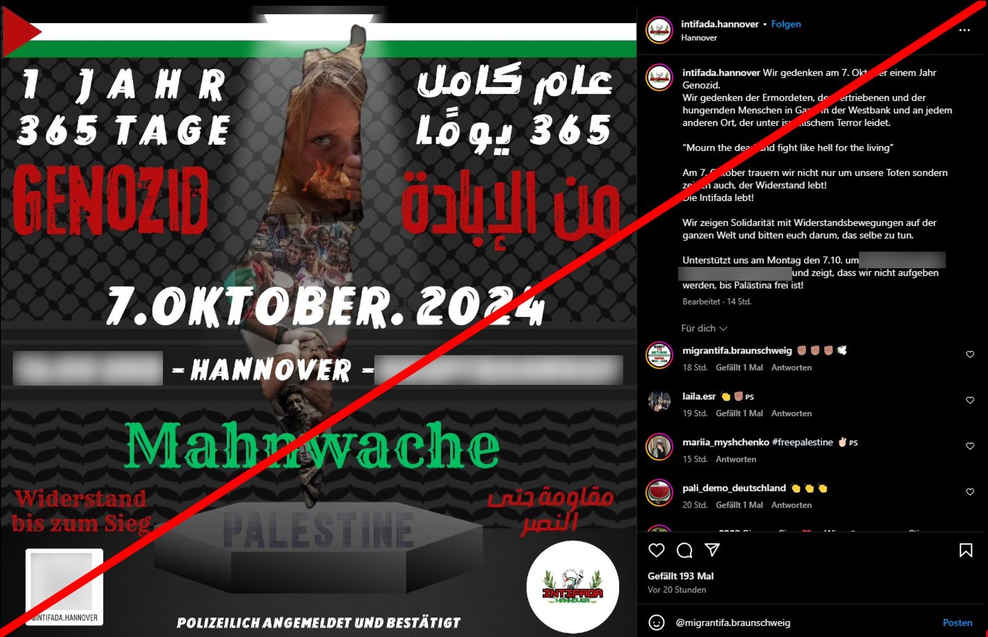 Sharepic auf Instagram von intifada_hannover. Auf dem Bild "1 Jahr 365 Tage Genozid", "7. Oktober 2024", Hannover. Mahnwache.

Darunter links in rot "Widerstand bis zum Sieg".

Rechts als Kommentar: Wir gedenken am 7. Oktober einem Jahr Genozid.
Wir gedenken der Ermordeten, der Vertriebenen und der hungernden Menschen in Gaza, in der Westbank und an jedem anderen Ort, der unter israelischem Terror leidet.

“Mourn the dead and fight like hell for the living”

Am 7. Oktober trauern wir nicht nur um unsere Toten sondern zeigen auch, der Widerstand lebt!
Die Intifada lebt!

Wir zeigen Solidarität mit Widerstandsbewegungen auf der ganzen Welt und bitten euch darum, das selbe zu tun.

Unterstützt uns am Montag den 7.10. ... und zeigt, dass wir nicht aufgeben werden, bis Palästina frei ist!

Ein Kommentar von migrantifa.braunschweig: ✊🏽✊🏽✊🏽🕊️