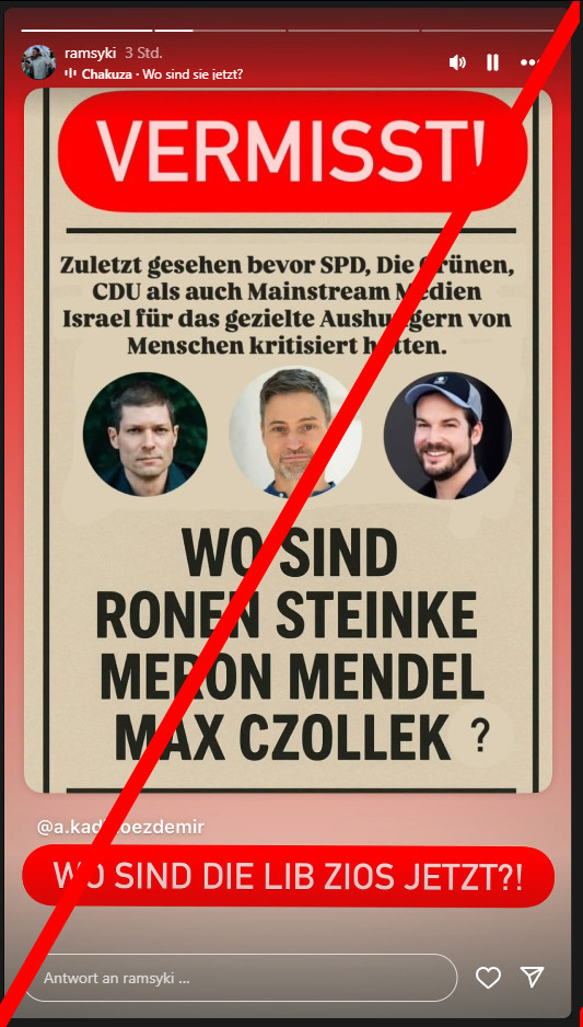 Ramsy Kilani in einer Instagram-Story. Teilt einen Beitrag von @a.kadir.oezdemir.

Auf dem Bild selbst steht oben groß weiß auf rot "Vermisst!" und darunter "Zuletzt gesehen bevor SPD, Die Grünen, CDU als auch Mainstream Medien Israel für das gezielte Aushungern von Menschen kritisiert hatten."

Dann 3 Fotos von Ronen Steinke, Meron Mendel, Max Czollek.

Weiter in groß "Wo sind Ronen Steinke, Meron Mendel, Max Czollek?"

Unten von Kilani ergänzt: "Wo sind die Lib Zios jetzt?!"