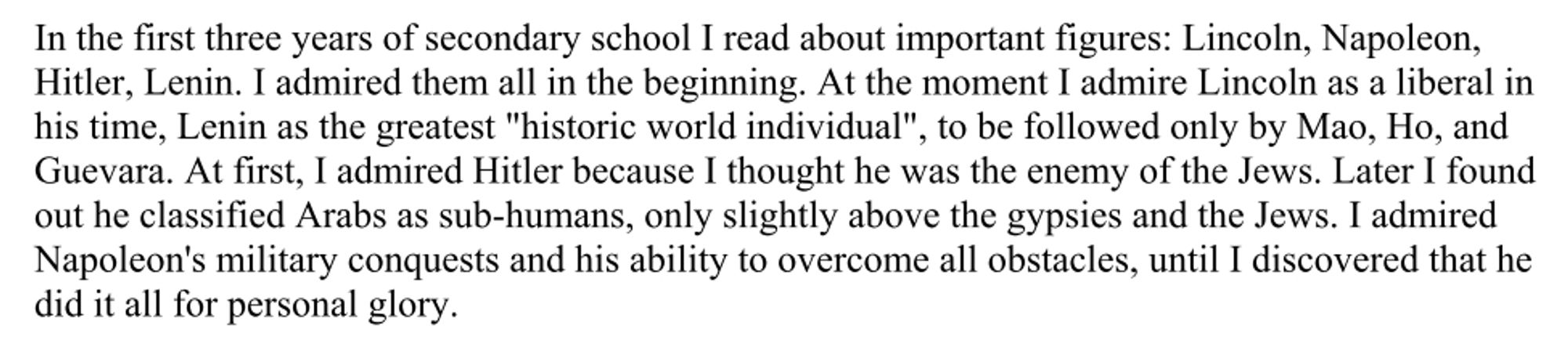 "In the first three years of secondary school I read about important figures: Lincoln, Napoleon, Hitler, Lenin. I admired them all in the beginning. At the moment I admire Lincoln as a liberal in his time, Lenin as the greatest "historic world individual", to be followed only by Mao, Ho, and Guevara. At first, I admired Hitler because I thought he was the enemy of the Jews. Later I found out he classified Arabs as sub-humans, only slightly above the gypsies and the Jews. I admired Napoleon's military conquests and his ability to overcome all obstacles, until I discovered that he did it all for personal glory. "