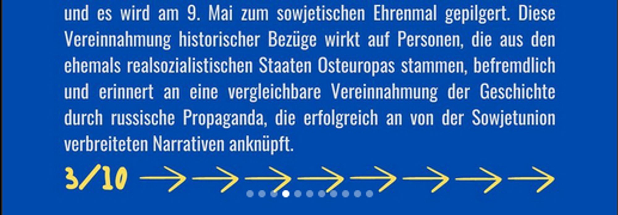 und es wird am 9. Mai zum sowjetischen Ehrenmal gepilgert. Diese Vereinnahmung historischer Bezüge wirkt auf Personen, die aus den ehemals realsozialistischen Staaten Osteuropas stammen, befremdlich und erinnert an eine vergleichbare Vereinnahmung der Geschichte durch russische Propaganda, die erfolgreich an von der Sowjetunion verbreiteten Narrativen anknüpft.