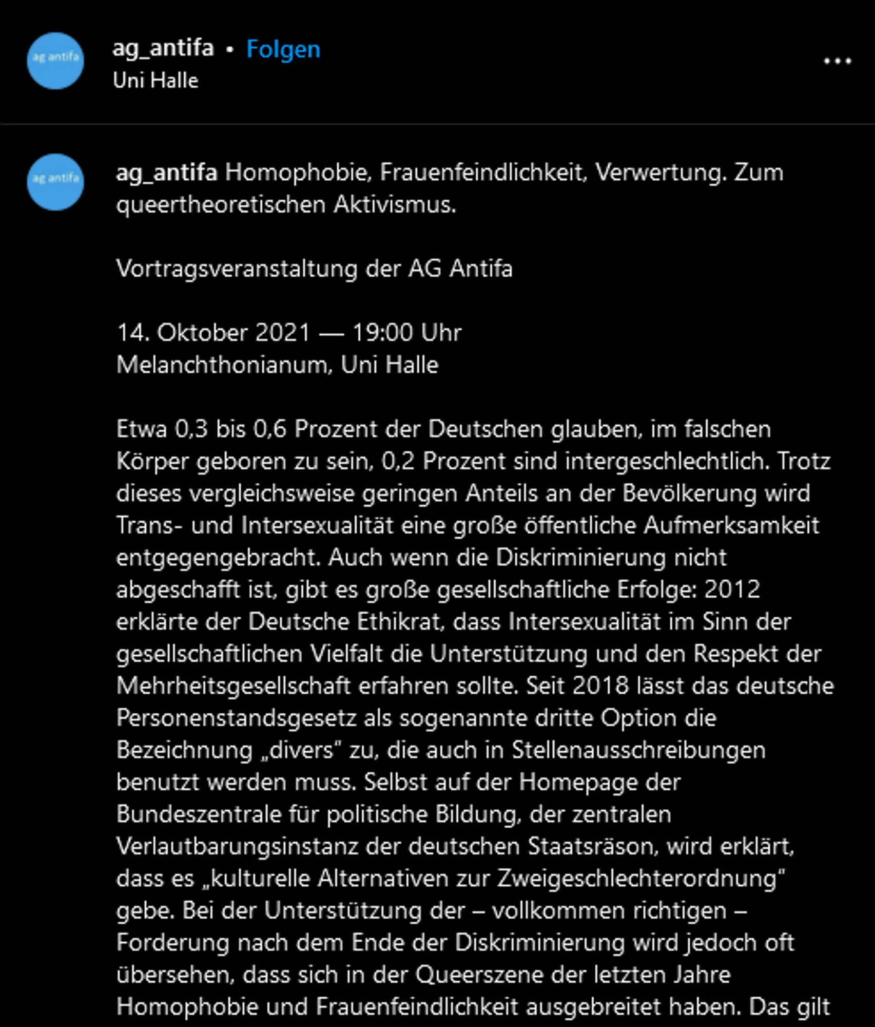 ag_antifa: Homophobie, Frauenfeindlichkeit, Verwertung. Zum queertheoretischen Aktivismus.

Vortragsveranstaltung der AG Antifa

14. Oktober 2021 — 19:00 Uhr
Melanchthonianum, Uni Halle

Etwa 0,3 bis 0,6 Prozent der Deutschen glauben, im falschen Körper geboren zu sein, 0,2 Prozent sind intergeschlechtlich. Trotz dieses vergleichsweise geringen Anteils an der Bevölkerung wird Trans- und Intersexualität eine große öffentliche Aufmerksamkeit entgegengebracht. Auch wenn die Diskriminierung nicht abgeschafft ist, gibt es große gesellschaftliche Erfolge: 2012 erklärte der Deutsche Ethikrat, dass Intersexualität im Sinn der gesellschaftlichen Vielfalt die Unterstützung und den Respekt der Mehrheitsgesellschaft erfahren sollte. Seit 2018 lässt das deutsche Personenstandsgesetz als sogenannte dritte Option die Bezeichnung „divers“ zu, die auch in Stellenausschreibungen benutzt werden muss. Selbst auf der Homepage der Bundeszentrale für politische Bildung, der zentralen Verlautbarungsinstanz..