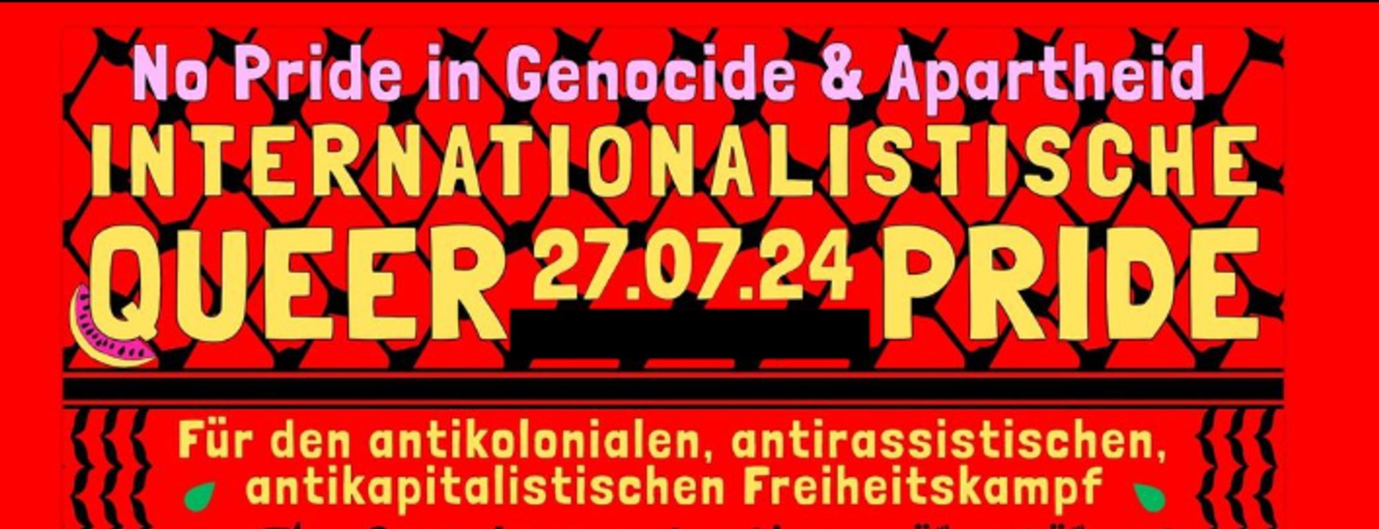 Poster auf rotem Hintergrund.

No pride in Genocide & Apartheid
Internationalistische Queer Pride 27.07.24

Für den antikolonialen, antirassistischen, antikapitalistischen Freiheitskampf