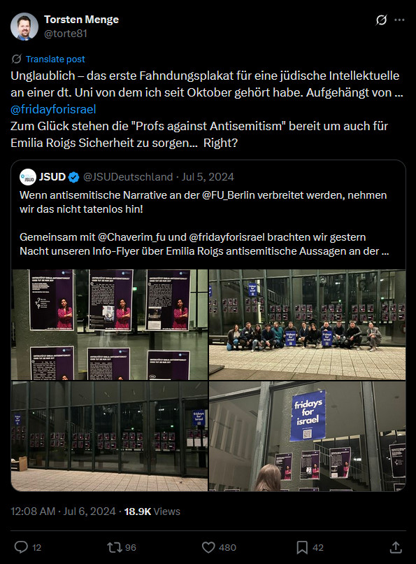Torsten Menge am 6. Juli 2024 auf X: Unglaublich – das erste Fahndungsplakat für eine jüdische Intellektuelle an einer dt. Uni von dem ich seit Oktober gehört habe. Aufgehängt von ... @fridayforisrael
   
Zum Glück stehen die "Profs against Antisemitism" bereit um auch für Emilia Roigs Sicherheit zu sorgen...  Right?

Repost JSUD: Wenn antisemitische Narrative an der @FU_Berlin verbreitet werden, nehmen wir das nicht tatenlos hin! 

Gemeinsam mit @Chaverim_fu und @fridayforisrael brachten wir gestern Nacht unseren Info-Flyer über Emilia Roigs antisemitische Aussagen an der...

4 Fotos, auf denen Plakate mit viel Text und einem Foto von Emilia Roig an Glastüren/Wänden eines Gebäudes hängen, auf einem Foto sitzt davor eine große Gruppe von Menschen. Auf einem Foto ist ein Plakat von "fridays for Israel".

Der Post von Menge hat 12 Kommentare, 96 Reposts, 480 Likes
