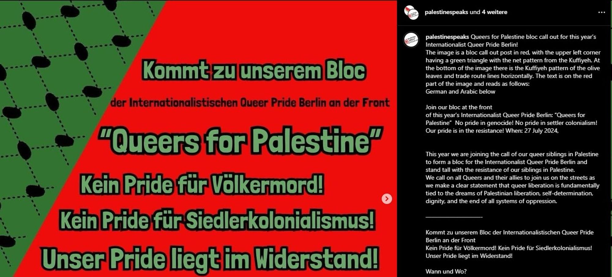 palestinespeaks auf Instagram.

Links im Bild "Kommt zu unserem Bloc der internationalistischen Queer Pride Berlin an der Front "Queers for Palestine", Kein Pride für Volkermord! Kein Pride für Siedlerkolonialismus! Unser Pride liegt im Widerstand!.

Rechts im Text: Queers for Palestine bloc call out for this year’s Internationalist Queer Pride Berlin!

Dann eine Beschreibung des Bildes links.

Join our bloc at the front
of this year’s Internationalist Queer Pride Berlin: “Queers for Palestine”

No pride in genocide!
No pride in settler colonialism!
Our pride is in the resistance!
When: 27 July 2024

This year we are joining the call of our queer siblings in Palestine to form a bloc for the Internationalist Queer Pride Berlin and stand tall with the resistance of our siblings in Palestine.
We call on all Queers and their allies to join us on the streets as we make a clear statement that queer liberation is fundamentally tied to the dreams of Palestinian liberation, self-determination,