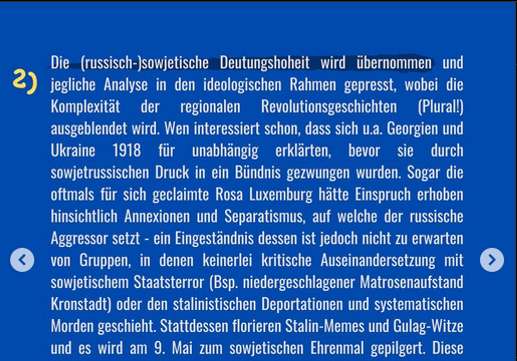 2) Die (russisch-)sowjetische Deutungshoheit wird übernommen und jegliche Analyse in den ideologischen Rahmen gepresst, wobei die Komplexität der regionalen Revolutionsgeschichten (Plural!) ausgeblendet wird. Wen interessiert schon, dass sich u.a. Georgien und Ukraine 1918 für unabhängig erklärten, bevor sie durch sowjetrussischen Druck in ein Bündnis gezwungen wurden. Sogar die oftmals für sich geclaimte Rosa Luxemburg hätte Einspruch erhoben hinsichtlich Annexionen und Separatismus, auf welche der russische Aggressor setzt - ein Eingeständnis dessen ist jedoch nicht zu erwarten von Gruppen, in denen keinerlei kritische Auseinandersetzung mit sowjetischem Staatsterror (Bsp. niedergeschlagener Matrosenaufstand Kronstadt) oder den stalinistischen Deportationen und systematischen Morden geschieht. Stattdessen florieren Stalin-Memes und Gulag-Witze und es wird am 9. Mai zum sowjetischen Ehrenmal gepilgert.