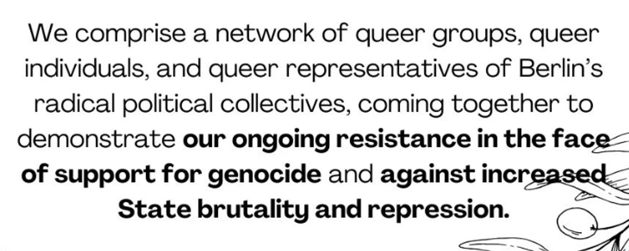 We comprise a network of queer groups, queer individuals, and queer representatives of Berlin's radical political collectives, coming together to demonstrate our ongoing resistance in the face of support for genocide and against increased State brutality and repression.