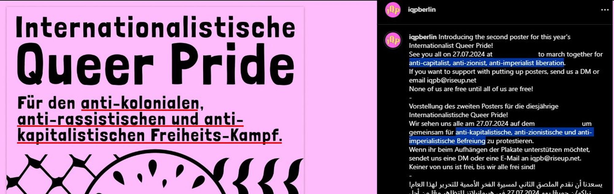 iqpberlin auf Instagram: Introducing the second poster for this year's Internationalist Queer Pride!
See you all on 27.07.2024 at xxx to march together for anti-capitalist, anti-zionist, anti-imperialist liberation.
If you want to support with putting up posters, send us a DM or email iqpb@riseup.net
None of us are free until all of us are free!
-
Vorstellung des zweiten Posters für die diesjährige Internationalistische Queer Pride!
Wir sehen uns alle am 27.07.2024 auf dem xxx, um gemeinsam für anti-kapitalistische, anti-zionistische und anti-imperialistische Befreiung zu protestieren.
Wenn ihr beim Aufhängen der Plakate unterstützen möchtet, sendet uns eine DM oder eine E-Mail an iqpb@riseup.net.
Keiner von uns ist frei, bis wir alle frei sind!

Links ein Teil des Posters: Internationalistische Queer Pride, für den anti-kolonialen, anti-rassistischen und anti-kapitalistischen Freiheits-Kampf.