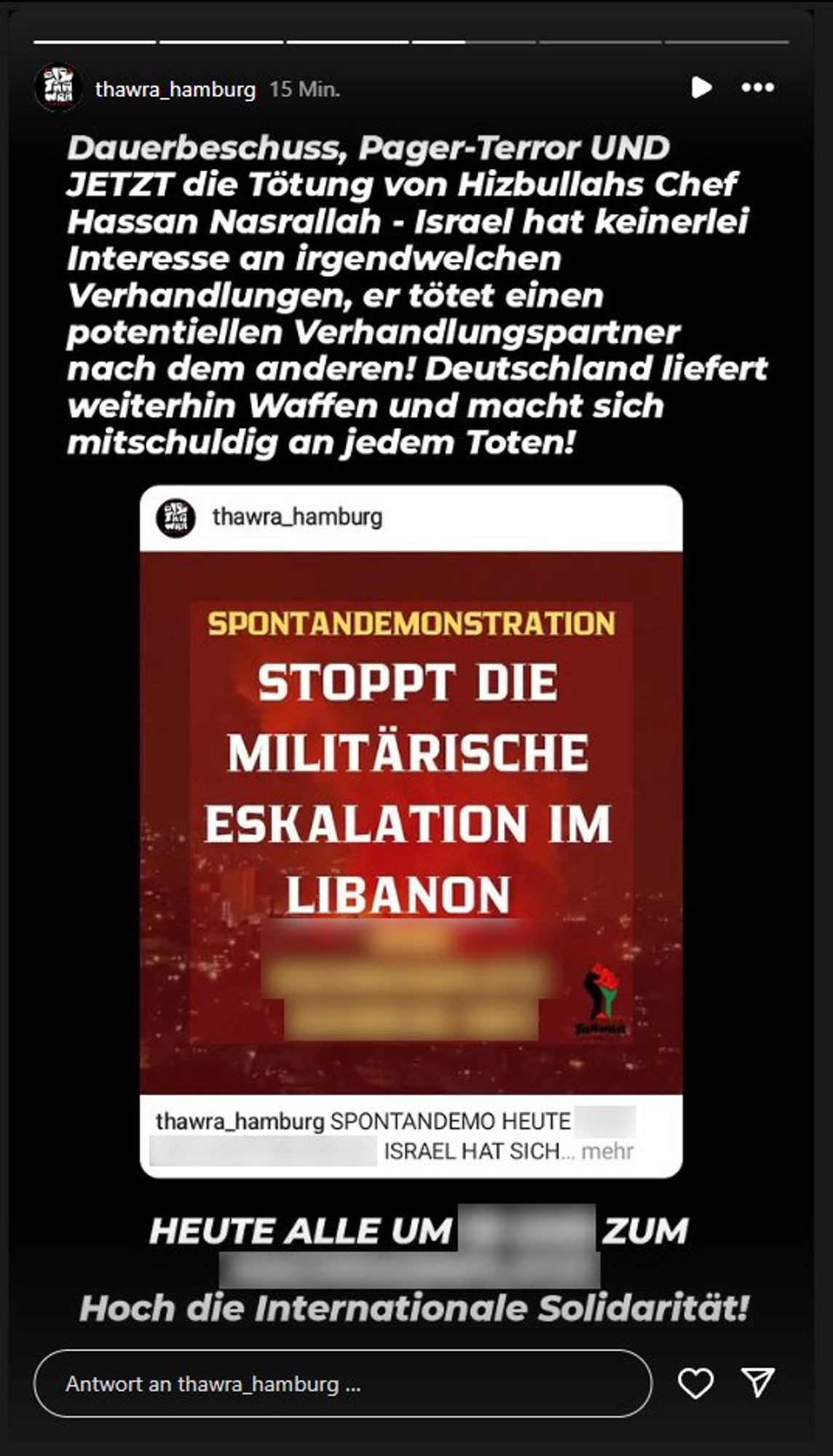 thawra_hamburg: Dauerbeschuss, Pager-Terror und jetzt die Tötung von Hizbullahs Chef Hassan Nasrallah - Israel hat keinerlei Interesse an irgendwelchen Verhandlungen, er tötet einen potentiellen Verhandlungspartner nach dem anderen! Deutschland liefert weiterhin Waffen und macht sich mitschuldig an Jedem Toten!

Geteilt ein Post von thawra_hamburg, darauf ein Sharepic: Spontandemonstration, Stoppt die Militärische Eskalation im Libanon

Heute alle um ... zum ... Hoch die internationale Solidarität!