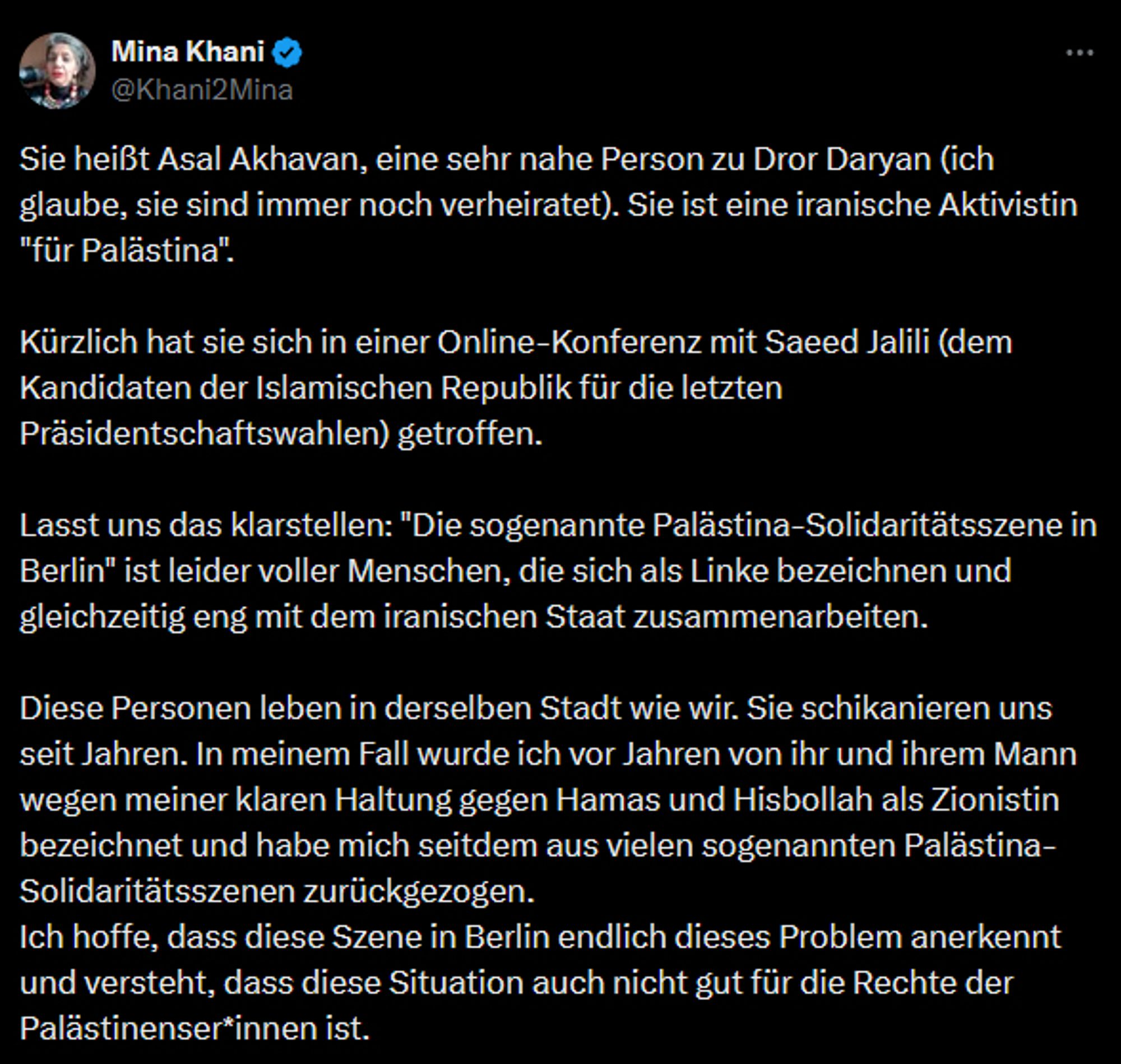 Sie heißt Asal Akhavan, eine sehr nahe Person zu Dror Daryan (ich glaube, sie sind immer noch verheiratet). Sie ist eine iranische Aktivistin "für Palästina".

Kürzlich hat sie sich in einer Online-Konferenz mit Saeed Jalili (dem Kandidaten der Islamischen Republik für die letzten Präsidentschaftswahlen) getroffen.

Lasst uns das klarstellen: "Die sogenannte Palästina-Solidaritätsszene in Berlin" ist leider voller Menschen, die sich als Linke bezeichnen und gleichzeitig eng mit dem iranischen Staat zusammenarbeiten.

Diese Personen leben in derselben Stadt wie wir. Sie schikanieren uns seit Jahren. In meinem Fall wurde ich vor Jahren von ihr und ihrem Mann wegen meiner klaren Haltung gegen Hamas und Hisbollah als Zionistin bezeichnet und habe mich seitdem aus vielen sogenannten Palästina-Solidaritätsszenen zurückgezogen.
Ich hoffe, dass diese Szene in Berlin endlich dieses Problem anerkennt und versteht, dass diese Situation auch nicht gut für die Rechte der Palästinenser*innen ist.