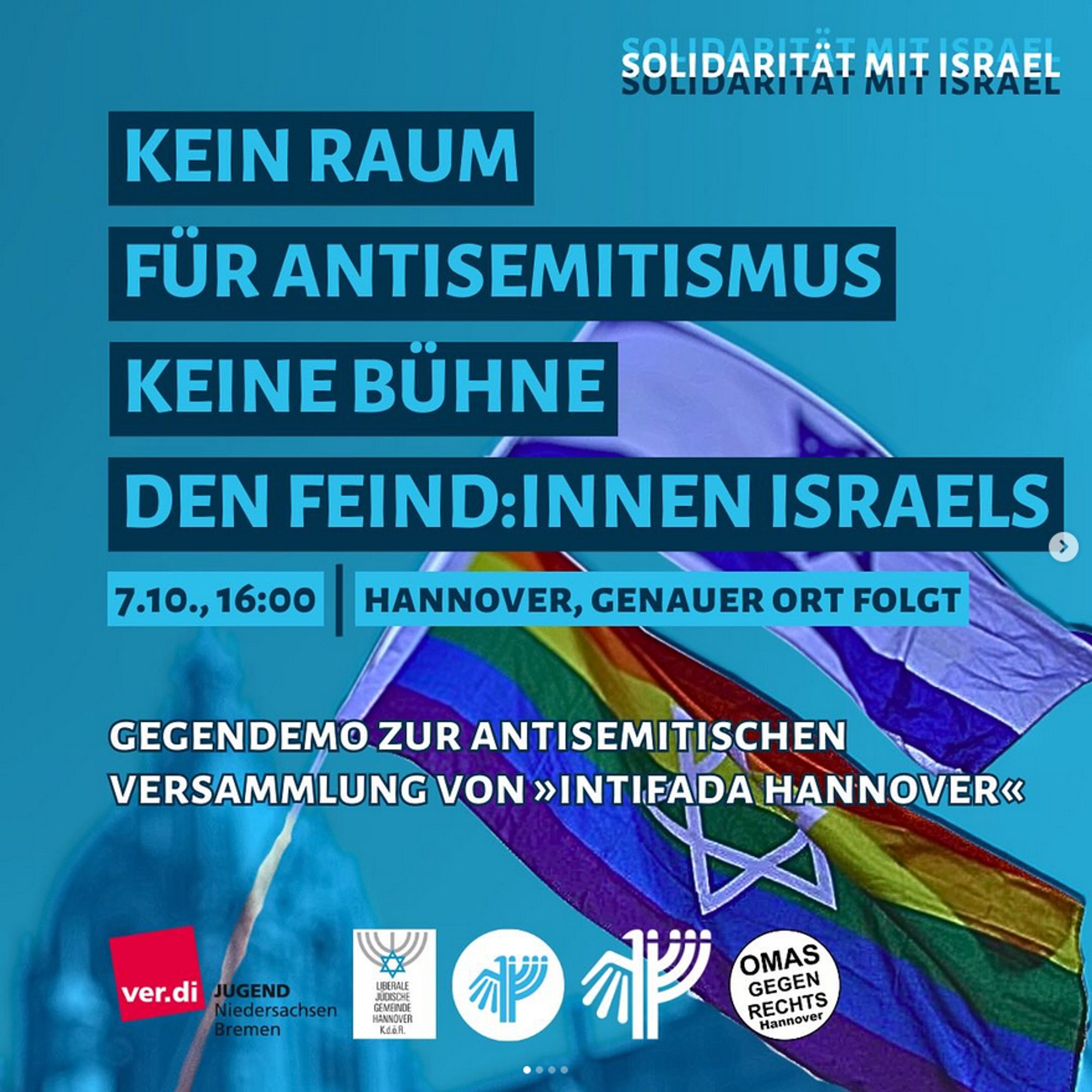 Solidarität mit Israel

Kein Raum für Antisemitismus
Keine Bühne den Feind:innen Israels

7.10., 16:00, Hannover, Genauer Ort folgt

Gegendemo zur antisemitischen Versammlung von "Intifada Hannover"

ver.di Jugend Niedersachsen Bremen, Liberale Jüdische Gemeinde Hannover, JuFo, Deutsch Israelische Gesellschaft, Omas gegen Rechts Hannover

Im Hintergrund eine Israel-Flagge und eine Flagge in Regenbogenfarben mit Davidstern.