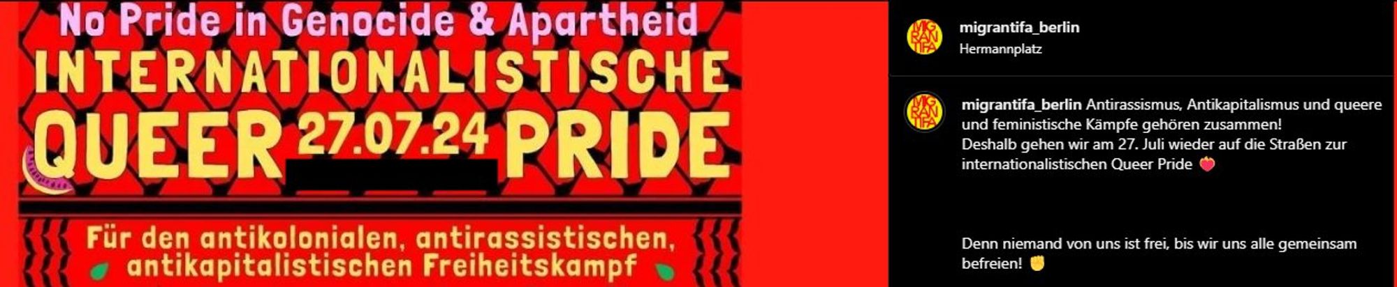 migrantifa_berlin auf Instagram: Links das oben bereits gezeigte Poster bzw. ein oberer Ausschnitt von der Internationalist Queer Pride 2024.

Poster auf rotem Hintergrund.

No pride in Genocide & Apartheid
Internationalistische Queer Pride 27.07.24

Für den antikolonialen, antirassistischen, antikapitalistischen Freiheitskampf

Rechts als Text: Antirassismus, Antikapitalismus und queere und feministische Kämpfe gehören zusammen!
Deshalb gehen wir am 27. Juli wieder auf die Straßen zur internationalistischen Queer Pride ❤️‍🔥

Denn niemand von uns ist frei, bis wir uns alle gemeinsam befreien! ✊