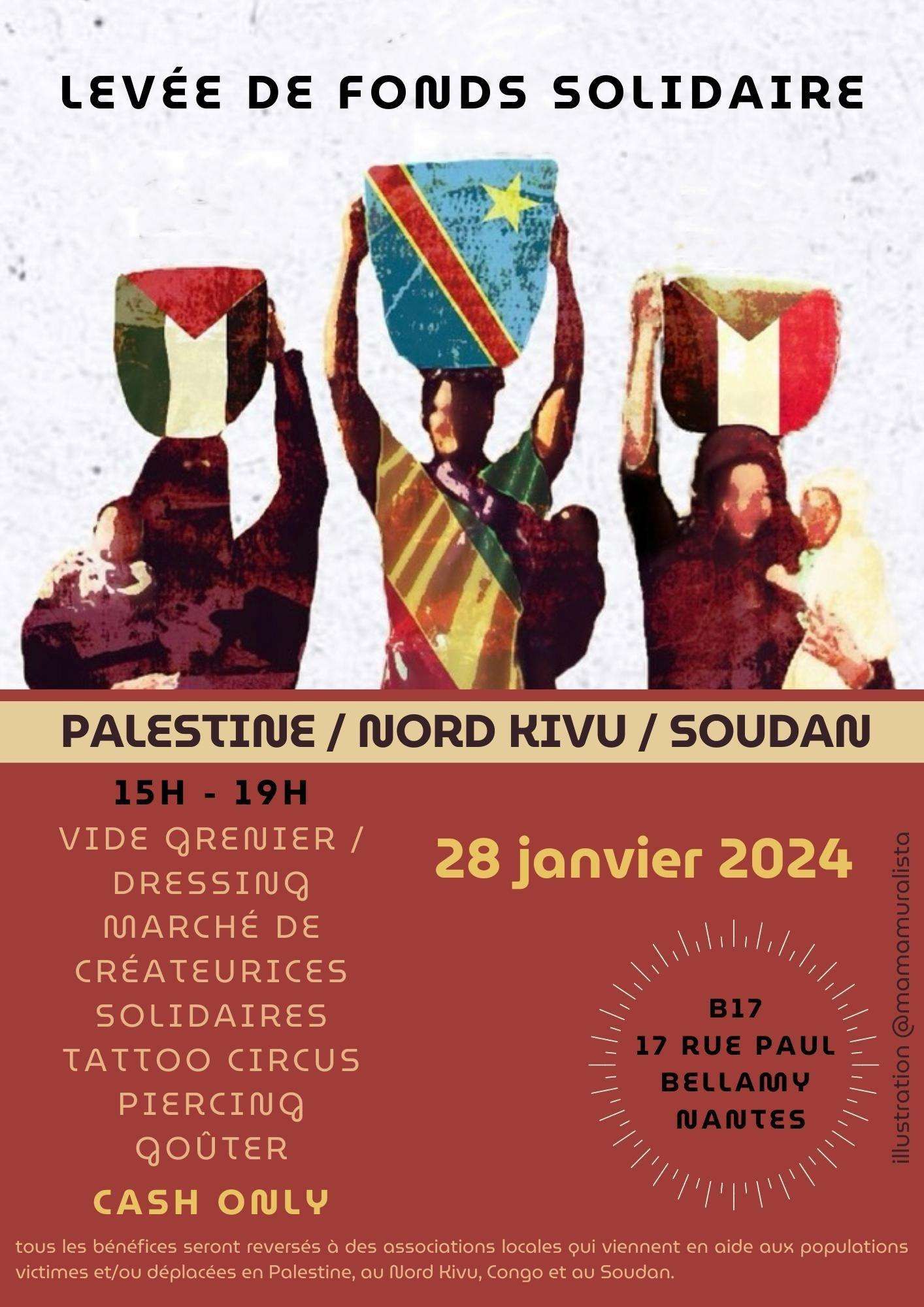 visuel dimanche: description : affiche faite en deux parties, une où on voit dessinées trois silhouettes de femmes stylisées portant sur leurs têtes des paniers aux couleurs des drapeaux PALESTINE / NORD KIVU / SOUDAN et, dans leurs bras, des bébés. L'autre partie comporte le texte suivant : 
Levée de fonds solidaire 
PALESTINE / NORD KIVU / SOUDAN 
28 janvier 2024 
B17 - 17 rue Paul Bellamy - Nantes 
15h 19h 
Vide Grenier / Dressing - Marché de créateurices solidaires / Tatoo Circus / Piercing / Gouter 
CASH ONLY 
Tous les bénéfices seront reversés à des associations locales qui viennent en aide aux population victimes et/ou déplacées en Palestine, au Nord Kivu, Congo et au Soudan