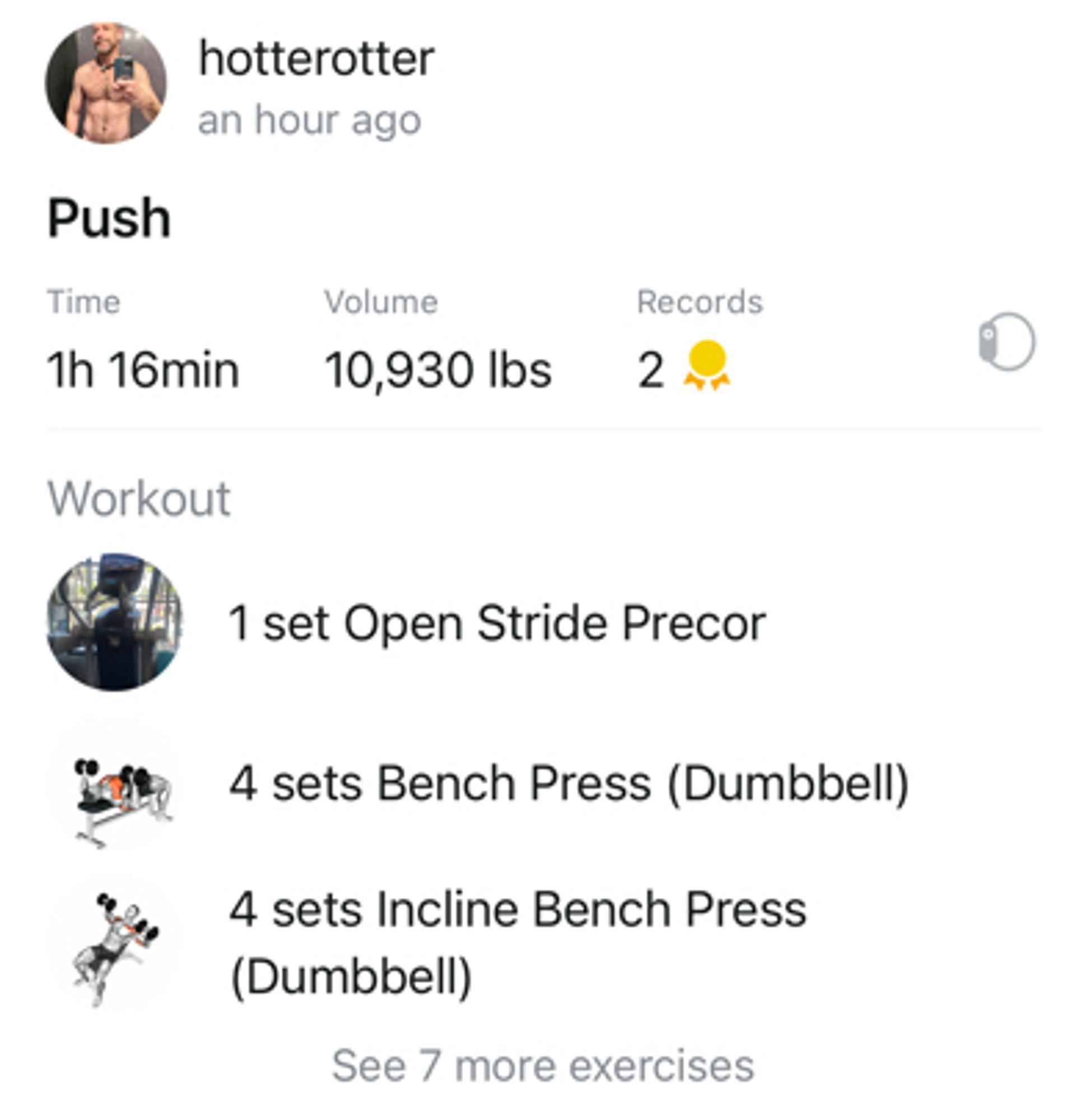 Screenshot showing my workout exercises and reps 

hotterotter an hour ago
Push
Time
1h 16min
Workout
Volume
10,930 lbs
Records
2
1 set Open Stride Precor
4 sets Bench Press (Dumbbell)
4 sets Incline Bench Press (Dumbbell)
See 7 more exercises