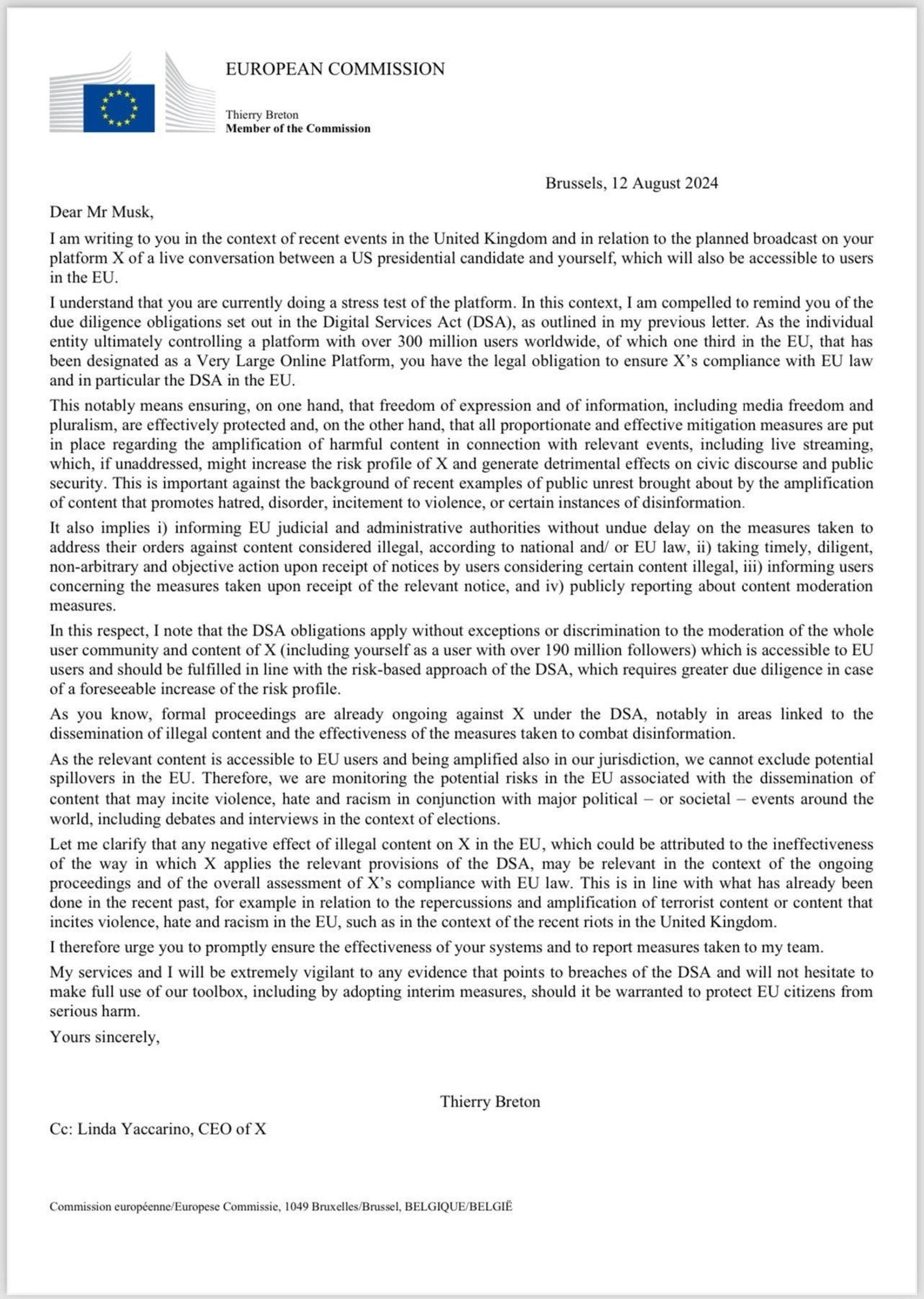 Dear Mr Musk,
I am writing to you in the context of recent events in the United Kingdom and in relation to the planned broadeast on your platform X of a live conversation between a US presidential candidate and yourself, which will also be accessible to users in the EU.
I understand that you are currently doing a stress test of the platform. In this context, I am compelled to remind you of the due diligence obligations set out in the Digital Services Act (DSA), as outlined in my previous letter. As the individual entity ultimately controlling a platform with over 300 million users worldwide, of which one third in the EU, that has been designated as a Very Large Online Platform, you have the legal obligation to ensure X's compliance with EU law and in particular the DSA in the EU.
This notably means ensuring, on one hand, that freedom of expression and of information, including media freedom and pluralism, are effectively protected and, on the other hand, that all proportionate and effe