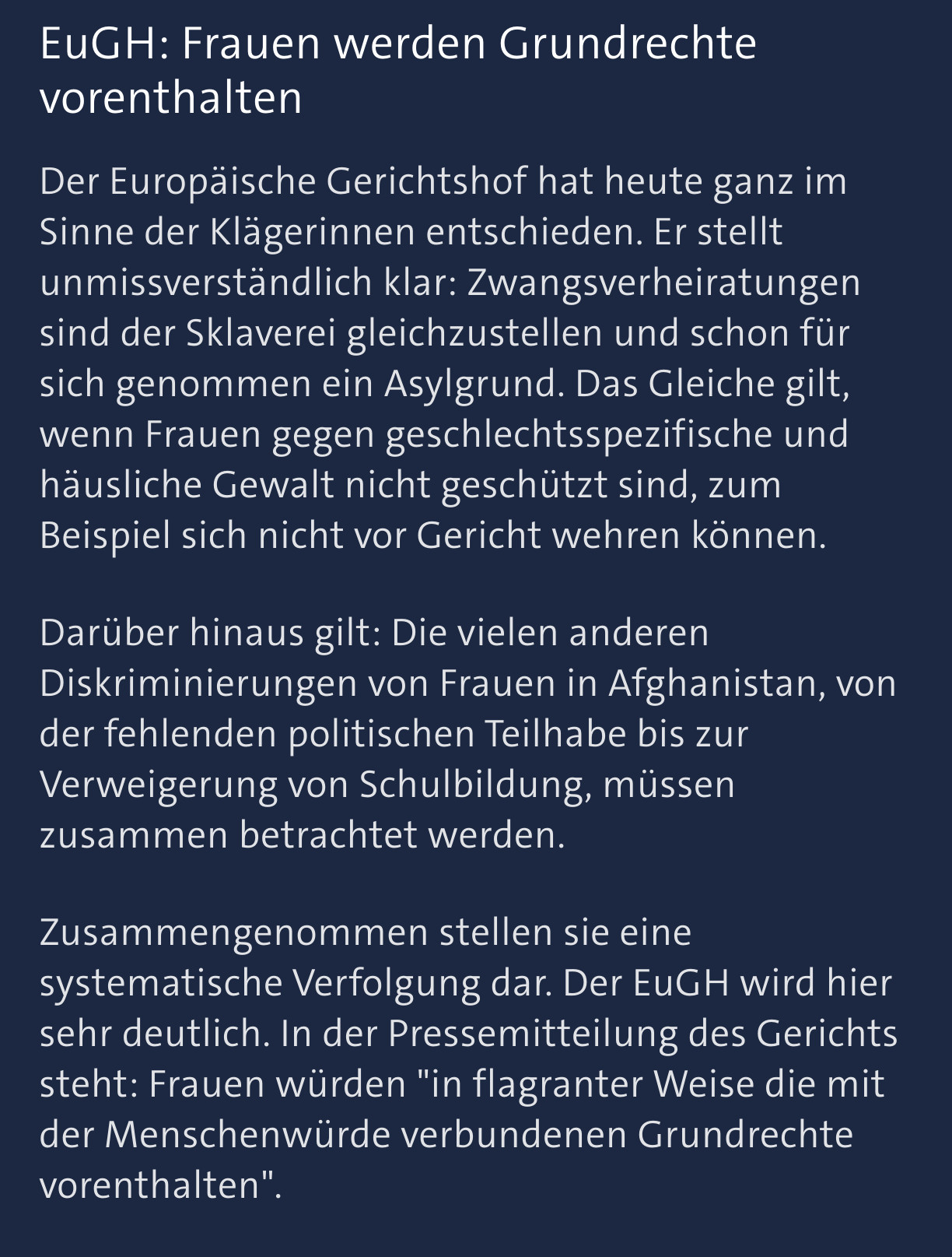 EuGH: Frauen werden Grundrechte vorenthalten

Der Europäische Gerichtshof hat heute ganz im Sinne der Klägerinnen entschieden. Er stellt unmissverständlich klar: Zwangsverheiratungen sind der Sklaverei gleichzustellen und schon für sich genommen ein Asylgrund. Das Gleiche gilt, wenn Frauen gegen geschlechtsspezifische und häusliche Gewalt nicht geschützt sind, zum Beispiel sich nicht vor Gericht wehren können.

Darüber hinaus gilt: Die vielen anderen Diskriminierungen von Frauen in Afghanistan, von der fehlenden politischen Teilhabe bis zur Verweigerung von Schulbildung, müssen zusammen betrachtet werden.

Zusammengenommen stellen sie eine systematische Verfolgung dar. Der EuGH wird hier sehr deutlich. In der Pressemitteilung des Gerichts steht: Frauen würden "in flagranter Weise die mit der Menschenwürde verbundenen Grundrechte vorenthalten".

