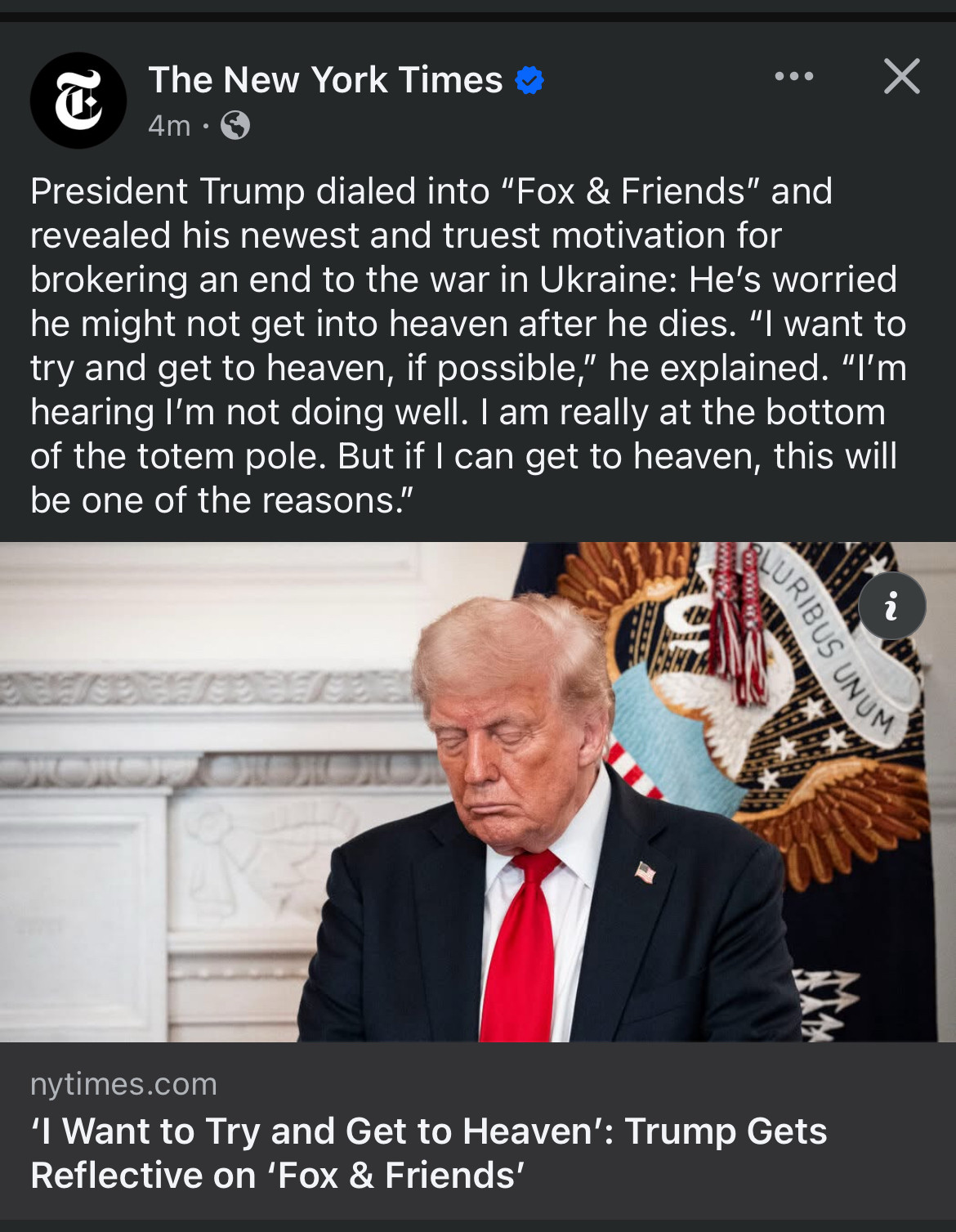 new york times post with picture of frowning donald trump (expression of a sinner) with headline ‘i want to try and get into heaven’: trump gets reflective on ‘fox & friends’ with caption “president trump dialed into “fox &friends” and revealed his newest and truest motivation for brokering an end to the war in Ukraine: he’s worried he might not get into heaven after he dies. “i want to try and get into heaven, if possible,” he explained. “i’m hearing i’m not doing well. i am really at the bottom of the totem pole. but if i can get into heaven, this will be one of the reasons.”