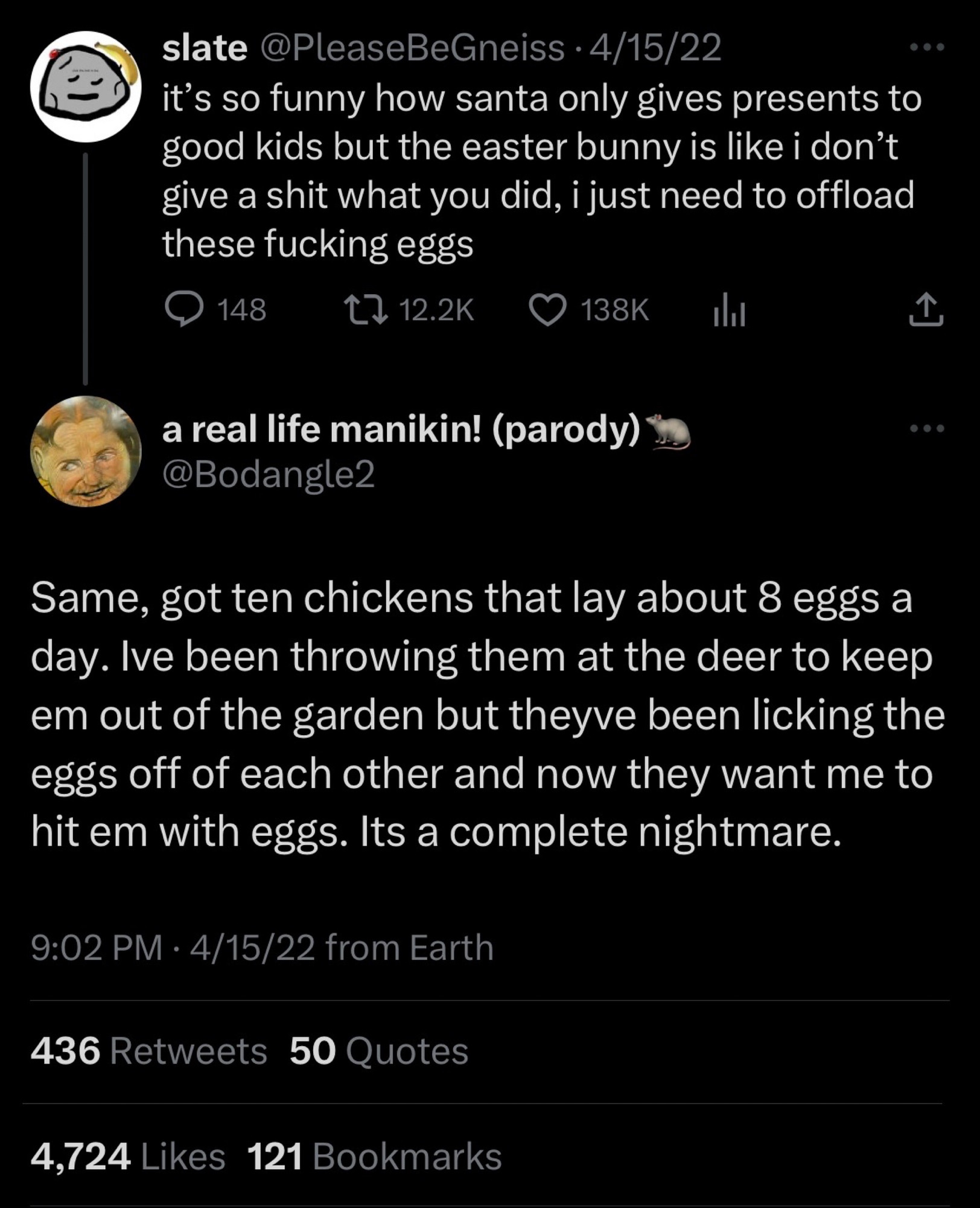 original tweet by @pleasebegneiss: it’s so funny how santa only gives presents to good kids but the easter bunny is like i don’t give a shit what you did, i just need to offload these fucking eggs

reply by @bodangle2: Same, got ten chickens that lay about 8 eggs a day. Ive been throwing them at the deer to keep em out of the garden but theyve been licking the eggs off of each other and now they want me to hit em with eggs. Its a complete nightmare.