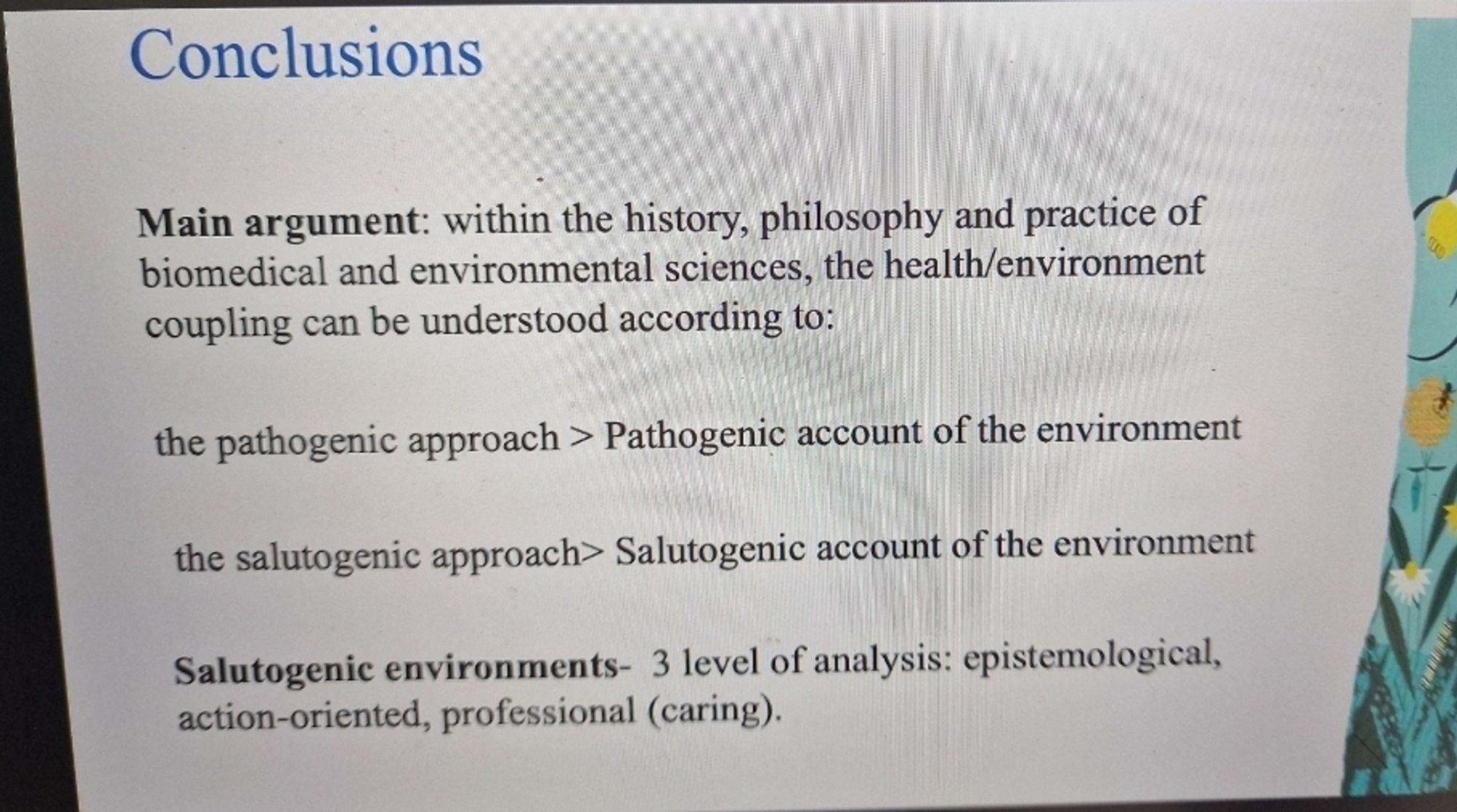 Slide with the Conclusions. Main argument: within the history, philosophy and practice of biomedical and environmental sciences, the health/environment coupling can be understood to the pathogenic approach and the salutogenetic approach. Salutogenetic environments: 3 level of analysis: epistemological, action-oriented, professional  (caring)