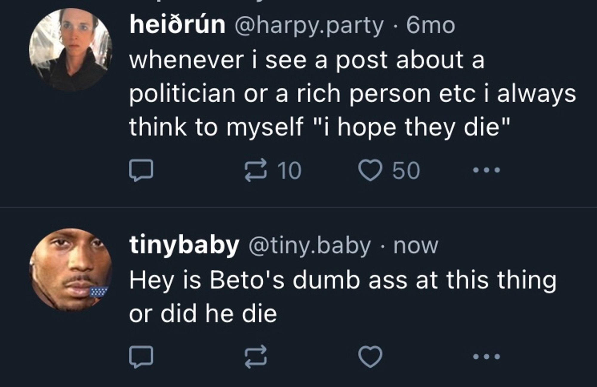 heiõrún @harpy.party • 6mo 
whenever i see a post about a politician or a rich person etc i always think to myself "i hope they die"

tinybaby @tiny.baby • now
Hey is Beto's dumb ass at this thing or did he die