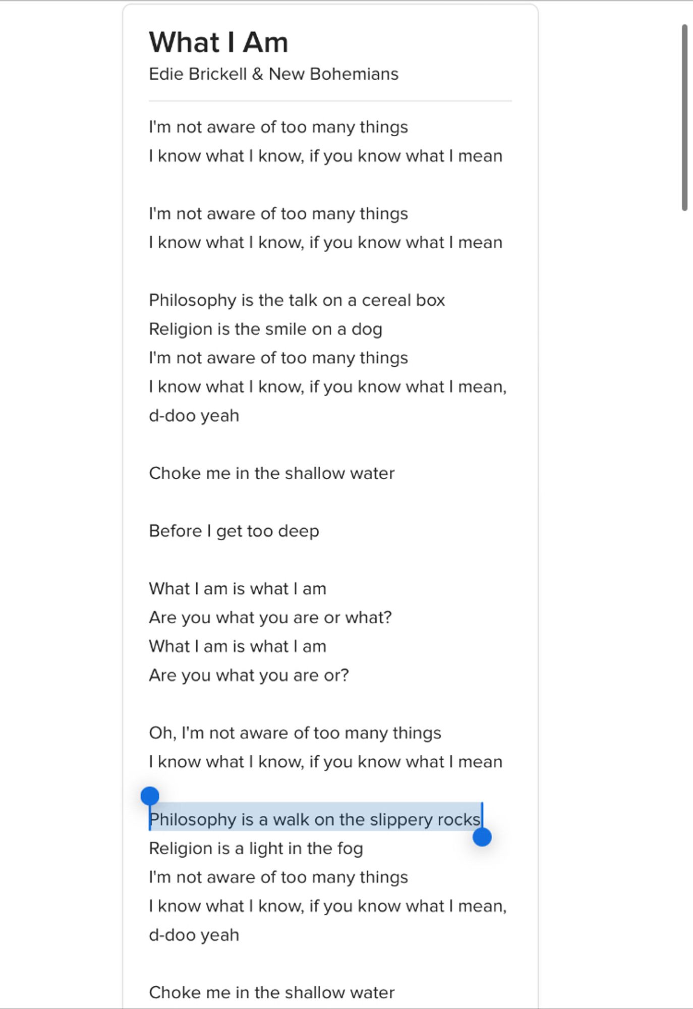 What I Am
Edie Brickell & New Bohemians

I'm not aware of too many things
I know what I know, if you know what I mean
I'm not aware of too many things
I know what I know, if you know what I mean

Philosophy is the talk on a cereal box
Religion is the smile on a dog
I'm not aware of too many things
I know what I know, if you know what I mean, d-doo yeah
Choke me in the shallow water
Before I get too deep
What I am is what I am
Are you what you are or what?
What I am is what I am
Are you what you are or?
Oh, I'm not aware of too many things I know what I know, if you know what I mean

(highlight) Philosophy is a walk on the slippery rocks (/highlight)
Religion is a light in the fog
I'm not aware of too many things
I know what I know, if you know what I mean, d-doo yeah
Choke me in the shallow water