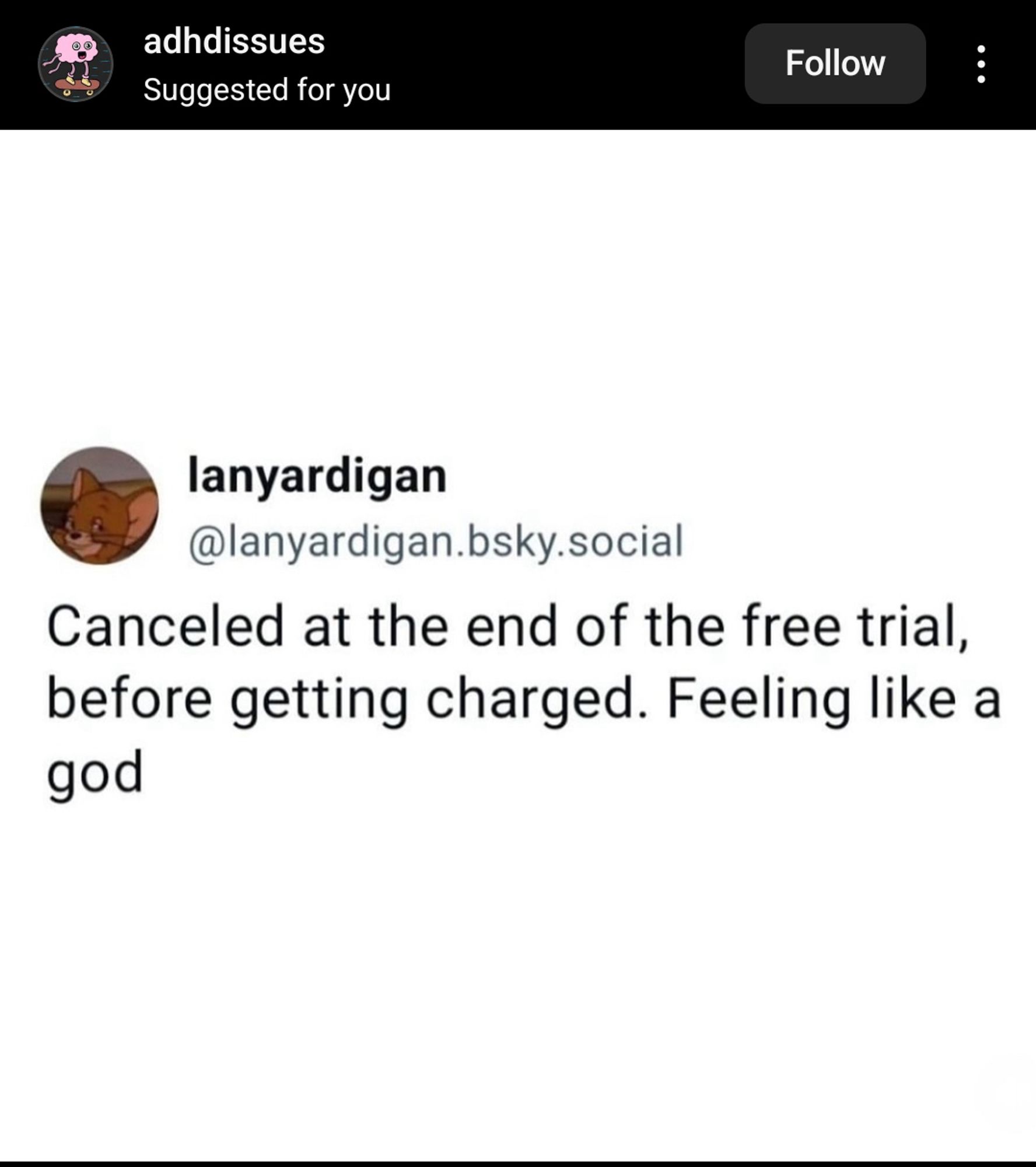 From Instagram account adhdissues

lanyardigan @lanyardigan.bsky.social
Canceled at the end of the free trial, before getting charged. Feeling like a god