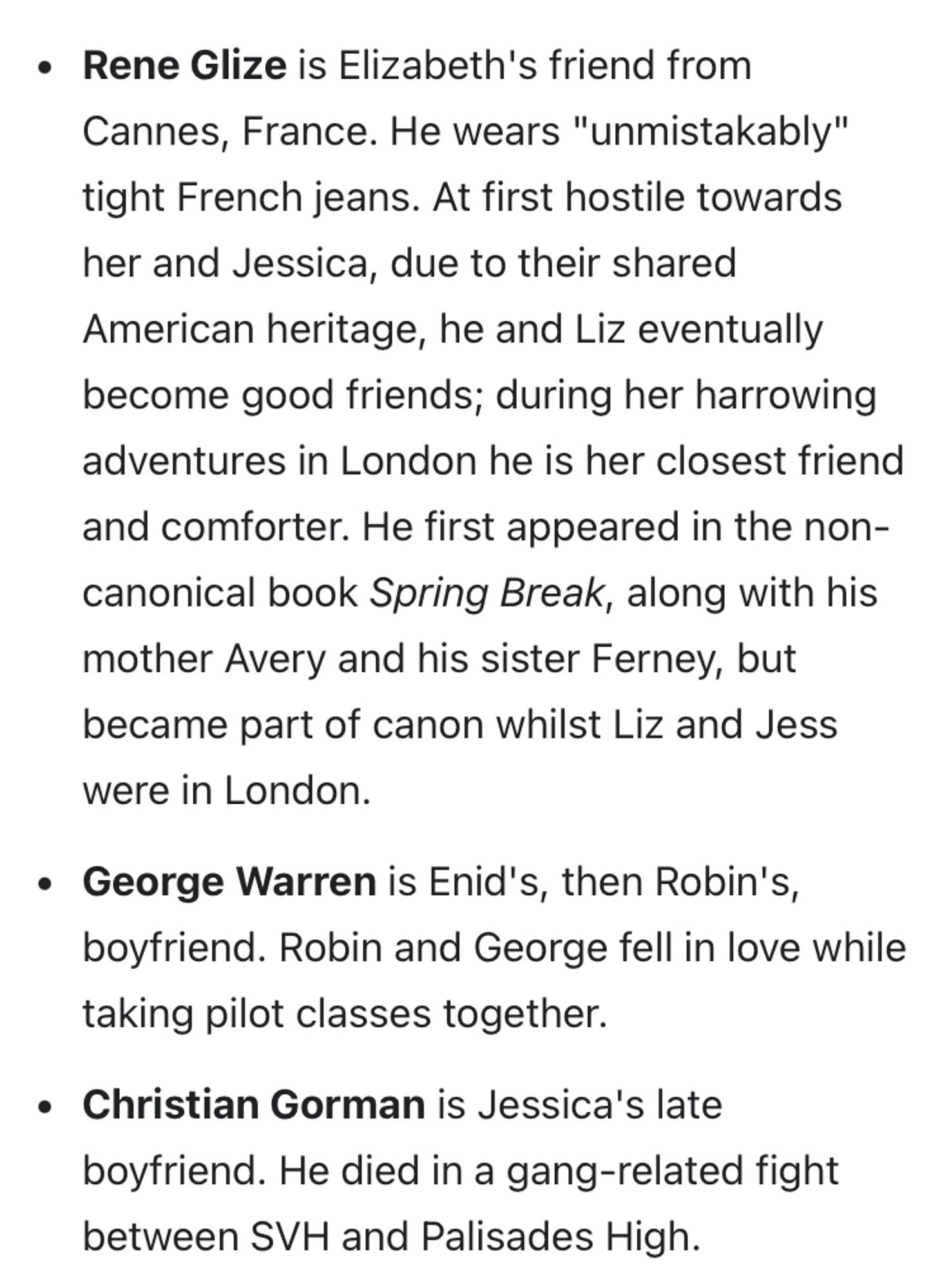 • Rene Glize is Elizabeth's friend from Cannes, France. He wears "unmistakably" tight French jeans. At first hostile towards her and Jessica, due to their shared American heritage, he and Liz eventually become good friends; during her harrowing adventures in London he is her closest friend and comforter. He first appeared in the non-canonical book Spring Break, along with his mother Avery and his sister Ferney, but became part of canon whilst Liz and Jess were in London.
• George Warren is Enid's, then Robin's, boyfriend. Robin and George fell in love while taking pilot classes together.
• Christian Gorman is Jessica's late boyfriend. He died in a gang-related fight between SVH and Palisades High.