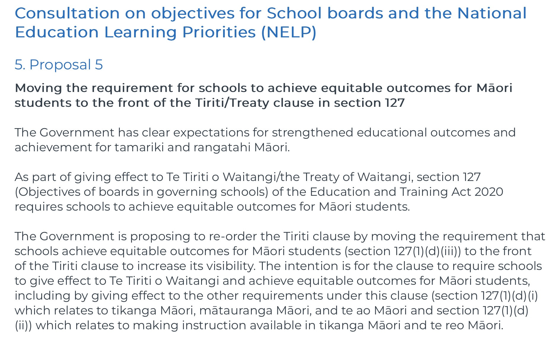 Consultation on objectives for School boards and the National Education Learning Priorities (NELP)

5. Proposal 5
Moving the requirement for schools to achieve equitable outcomes for Māori students to the front of the Tiriti/Treaty clause in section 127

The Government has clear expectations for strengthened educational outcomes and achievement for tamariki and rangatahi Māori.

As part of giving effect to Te Tiriti o Waitangi/the Treaty of Waitangi, section 127 (Objectives of boards in governing schools) of the Education and Training Act 2020 requires schools to achieve equitable outcomes for Māori students.

The Government is proposing to re-order the Tiriti clause by moving the requirement that schools achieve equitable outcomes for Māori students (section 127(1)(d)(iii)) to the front of the Tiriti clause to increase its visibility. The intention is for the clause to require schools to give effect to Te Tiriti o Waitangi and achieve equitable outcomes for Māori students, including by giving effect to the other requirements under this clause (section 127(1)(d)(i) which relates to tikanga Māori, mātauranga Māori, and te ao Māori and section 127(1)(d)(ii)) which relates to making instruction available in tikanga Māori and te reo Māori.