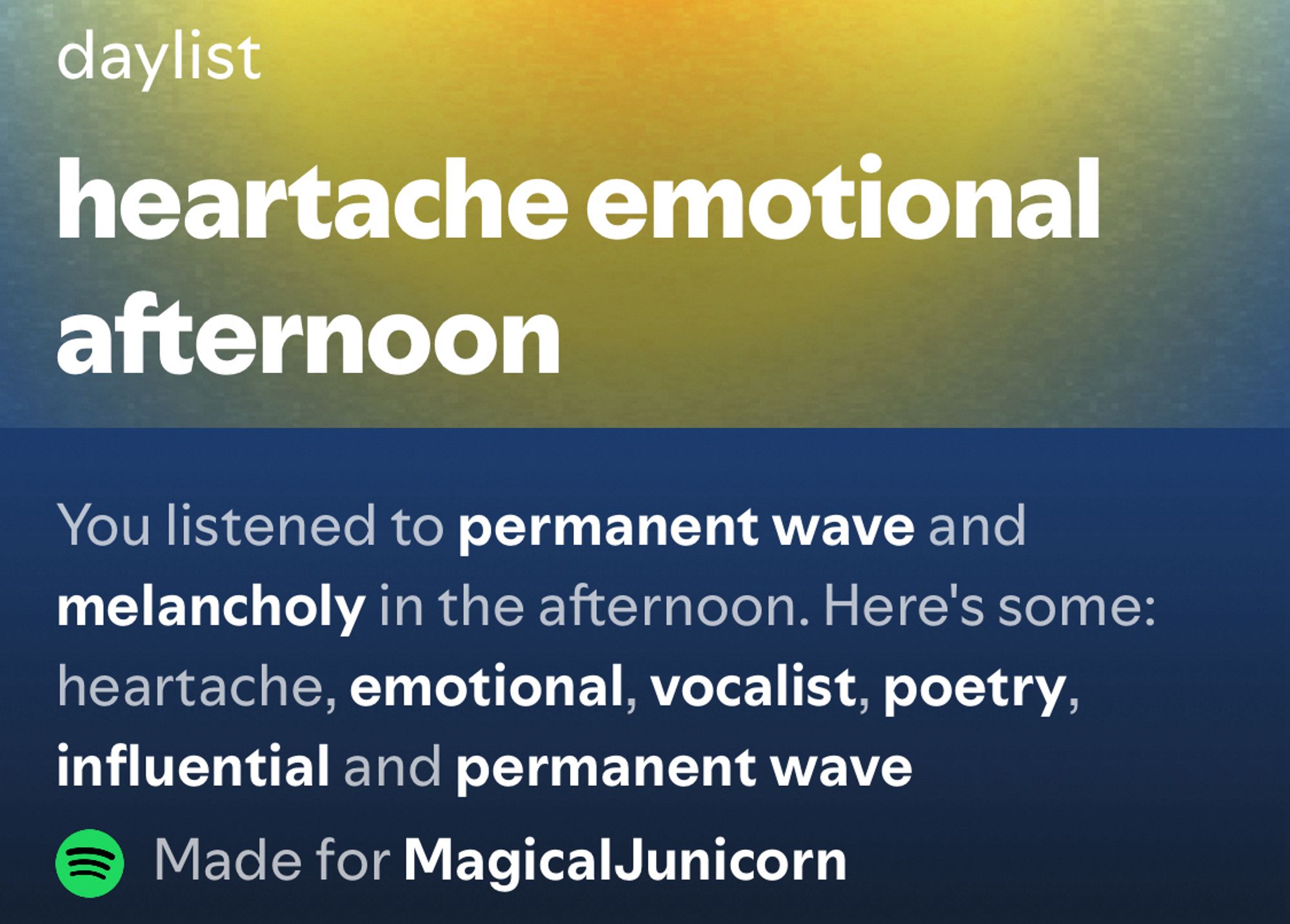 screenshot from juni’s spotify daylist:  

heartache emotional afternoon 

you listened to permanent wave and melancholy in the afternoon. here’s some: heartache, emotional, vocalist, poetry, influential, and permanent wave 

made for magical junicorn