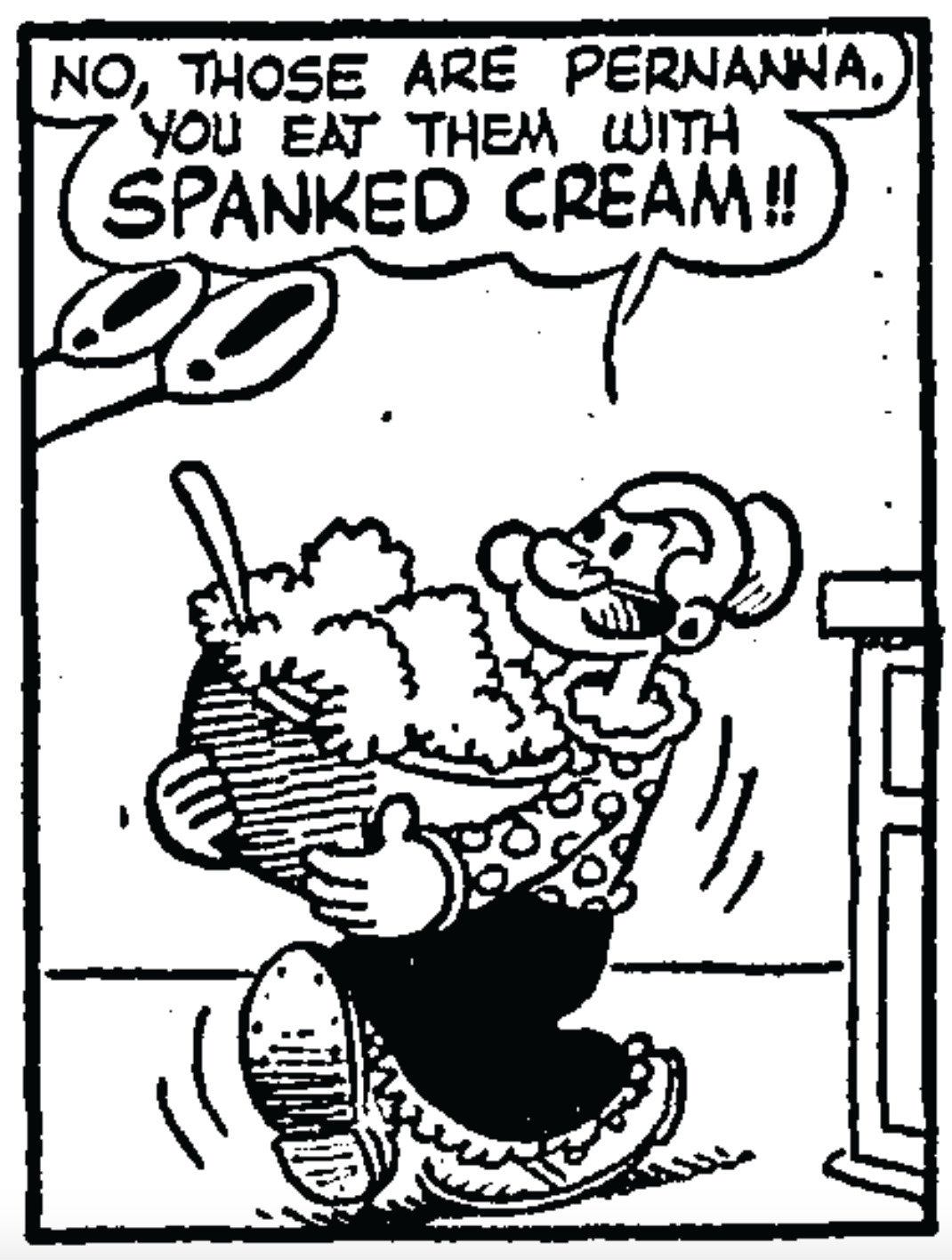 Panel from August 14, 1951 Thimble Theatre comic by Tom Sims and Bela Zaboly:
Popeye's momma (carrying a large bowl): No, those are pernanna. You eat them with spanked cream!!
Off-panel person 1: !
Off-panel person 2: !