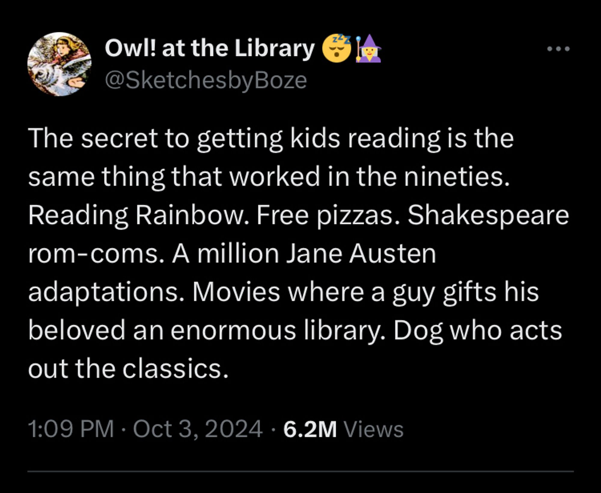 The secret to getting kids reading is the same thing that worked in the nineties. Reading Rainbow. Free pizzas. Shakespeare rom-coms. A million Jane Austen adaptations. Movies where a guy gifts his beloved an enormous library. Dog who acts out the classics.

—owl at the library @sketchesbyboze on twitter