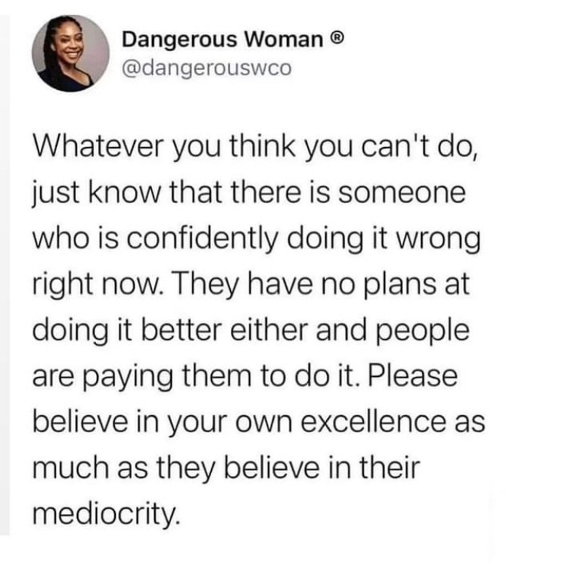 A tweet from @dangerouswco
“whatever you think you can’t do, just know that there is someone who is confidently doing it wrong right now. They have no plans at doing it better either and people are paying them to do it. Please believe in your own excellence as much as they believe in their mediocrity.”