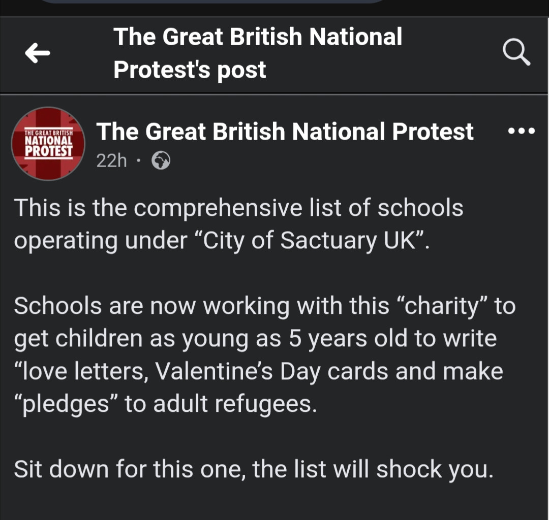 The Great British National Protest's post

THE GREAT BRITISH NATIONAL PROTEST 22h

This is the comprehensive list of schools operating under "City of Sactuary UK".

Schools are now working with this "charity" to get children as young as 5 years old to write "love letters, Valentine's Day cards and make "pledges" to adult refugees.

Sit down for this one, the list will shock you.

(full list of schools signed up to City of Sanctuary)
https://www.facebook.com/story.php?story_fbid=122142519824790803&id=61573724109768
