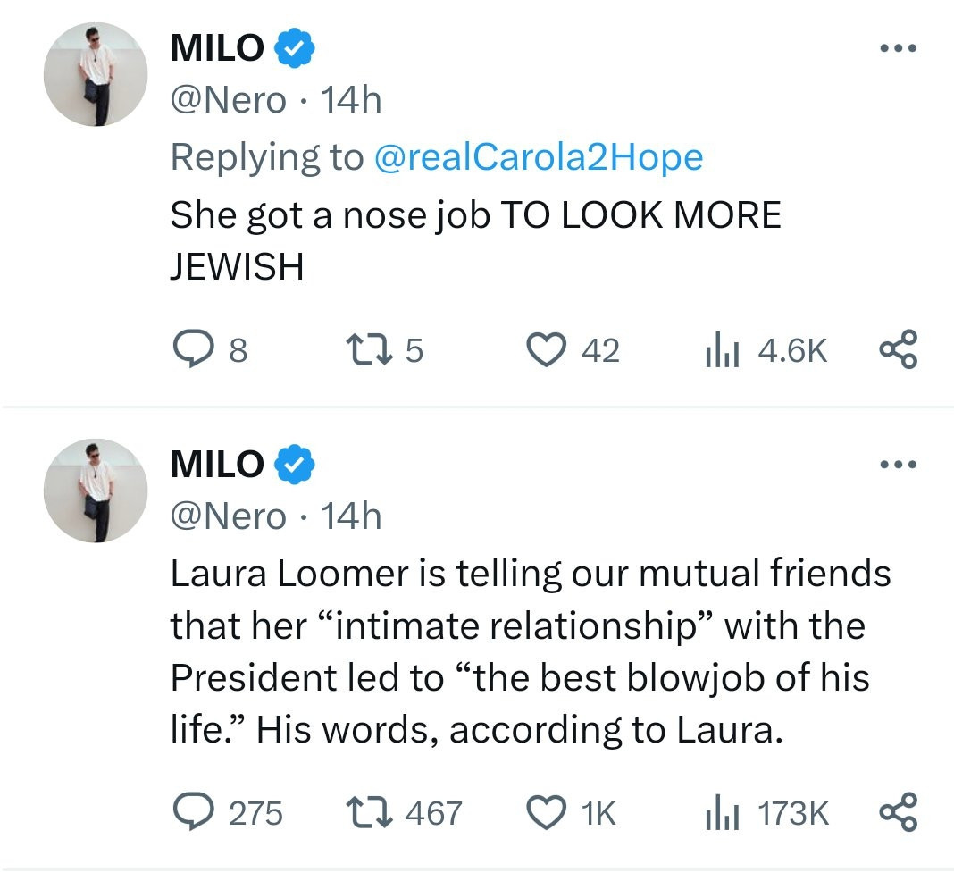 MILO @Nero 14h
Replying to @realCarola2Hope
She got a nose job TO LOOK MORE JEWISH

MILO @Nero 
Laura Loomer is telling our mutual friends that her "intimate relationship" with the President led to "the best blowjob of his life." His words, according to Laura.