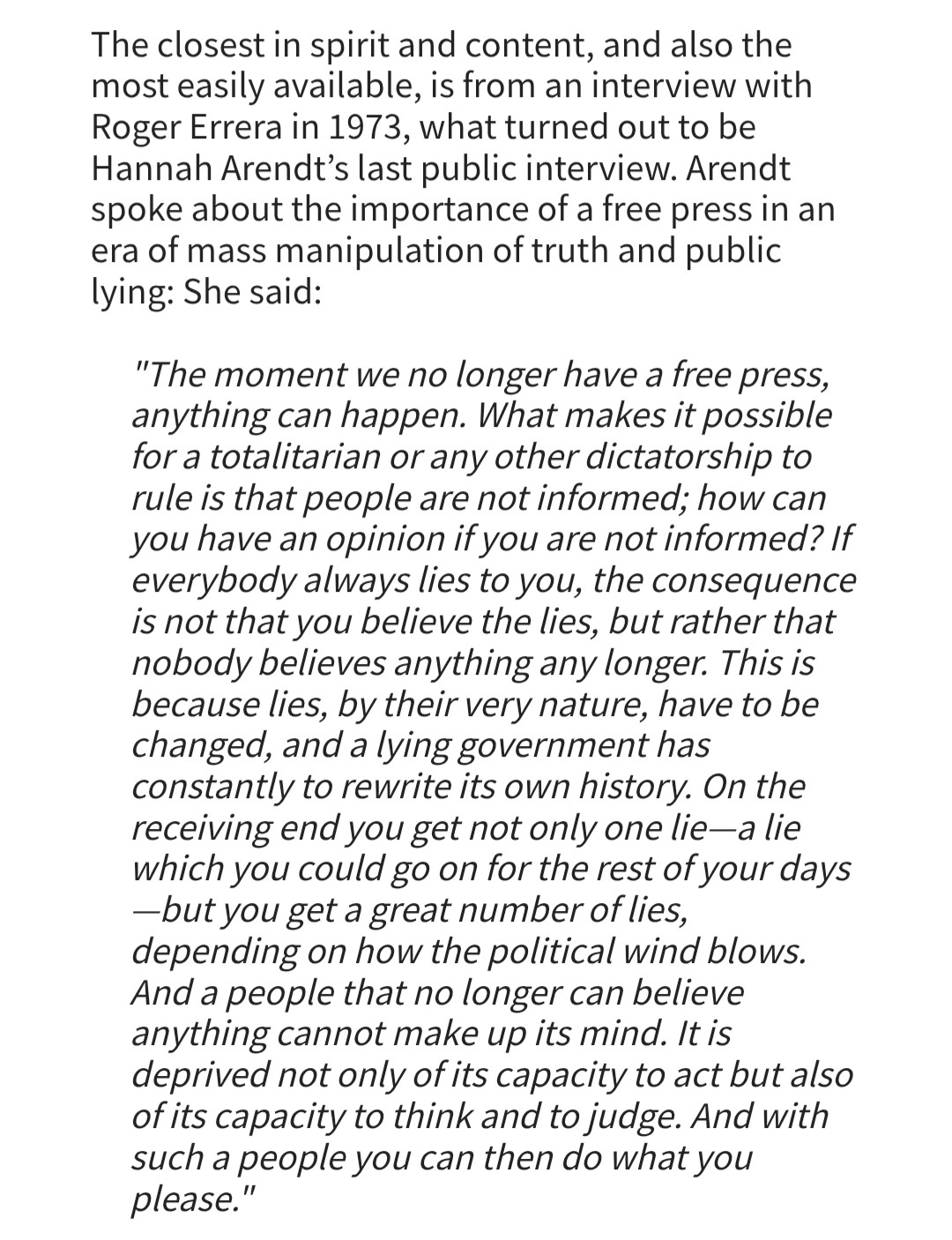 The closest in spirit and content, and also the most easily available, is from an interview with Roger Errera in 1973, what turned out to be Hannah Arendt's last public interview. Arendt spoke about the importance of a free press in an era of mass manipulation of truth and public lying: She said:

"The moment we no longer have a free press, anything can happen. What makes it possible for a totalitarian or any other dictatorship to rule is that people are not informed; how can you have an opinion if you are not informed? If everybody always lies to you, the consequence is not that you believe the lies, but rather that nobody believes anything any longer. This is because lies, by their very nature, have to be changed, and a lying government has constantly to rewrite its own history. On the receiving end you get not only one lie-a lie which you could go on for the rest of your days -but you get a great number of lies, depending on how the political wind blows.

And a people that no longer can believe anything cannot make up its mind. It is deprived not only of its capacity to act but also of its capacity to think and to judge. And with such a people you can then do what you please."

all 3 s/s taken from https://hac.bard.edu/amor-mundi/on-fake-hannah-arendt-quotations-2024-08-04