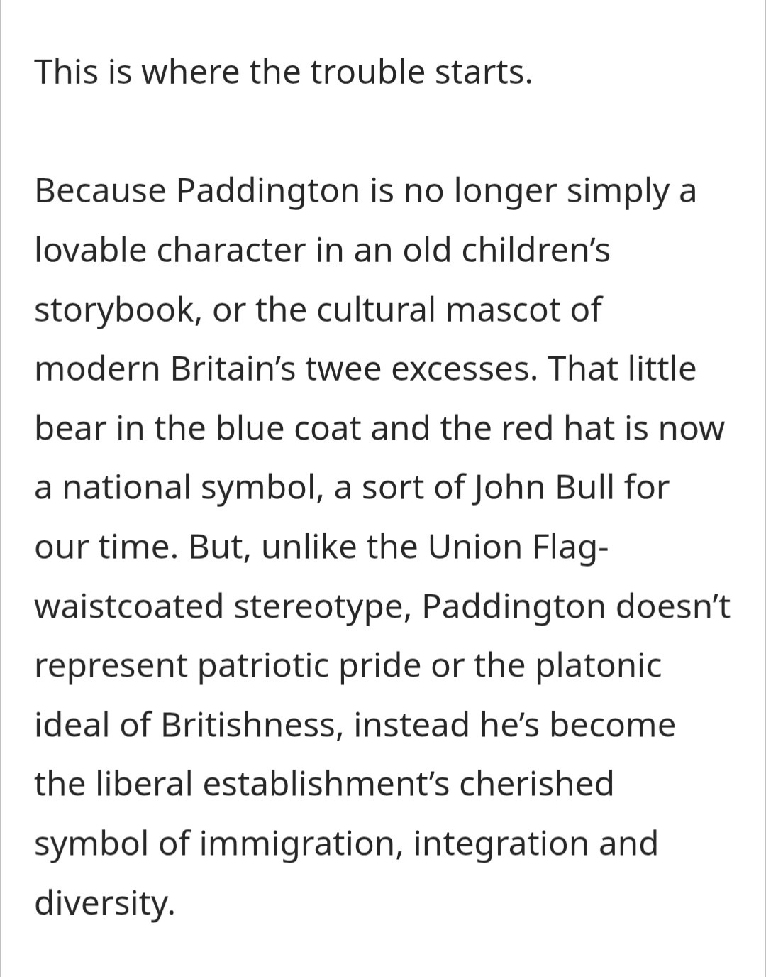 [extracts from an blog post by Finlay McClaren about Paddington]

This is where the trouble starts.

Because Paddington is no longer simply a lovable character in an old children's storybook, or the cultural mascot of modern Britain's twee excesses. That little bear in the blue coat and the red hat is now a national symbol, a sort of John Bull for our time. But, unlike the Union Flag-waistcoated stereotype, Paddington doesn't represent patriotic pride or the platonic ideal of Britishness, instead he's become the liberal establishment's cherished symbol of immigration, integration and diversity.

https://thelionandunicorn.wordpress.com/2025/08/10/decade-paddington-2-2017/