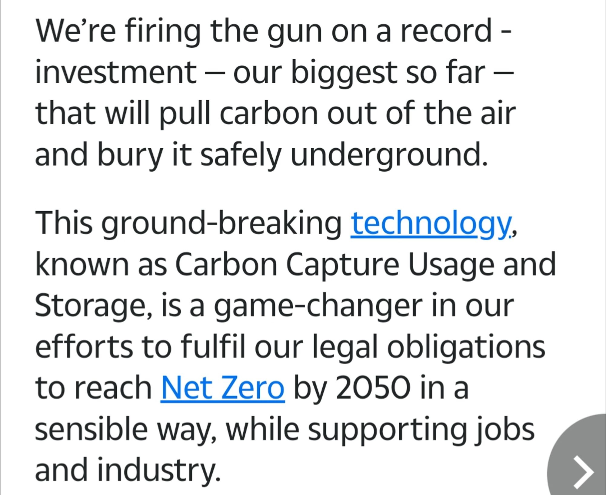 We're firing the gun on a record investment – our biggest so far that will pull carbon out of the air and bury it safely underground.

This ground-breaking technology, known as Carbon Capture Usage and Storage, is a game-changer in our efforts to fulfil our legal obligations to reach Net Zero by 2050 in a sensible way, while supporting jobs and industry.