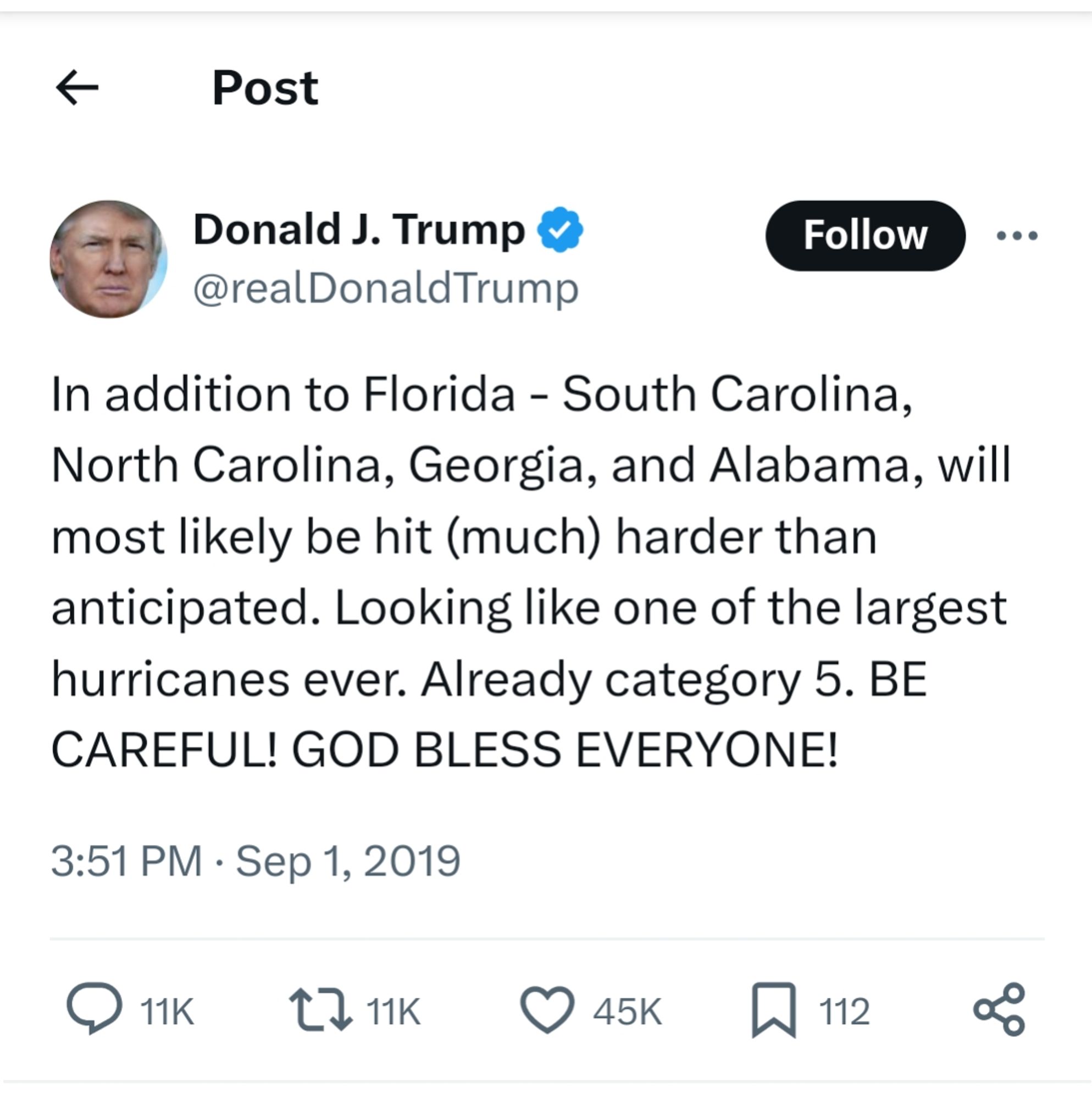 Donald J. Trump @realDonaldTrump

...

In addition to Florida - South Carolina, North Carolina, Georgia, and Alabama, will most likely be hit (much) harder than anticipated. Looking like one of the largest hurricanes ever. Already category 5. BE CAREFUL! GOD BLESS EVERYONE!

3:51 PM (BST) Sep 1, 2019 (10:51AM ET)