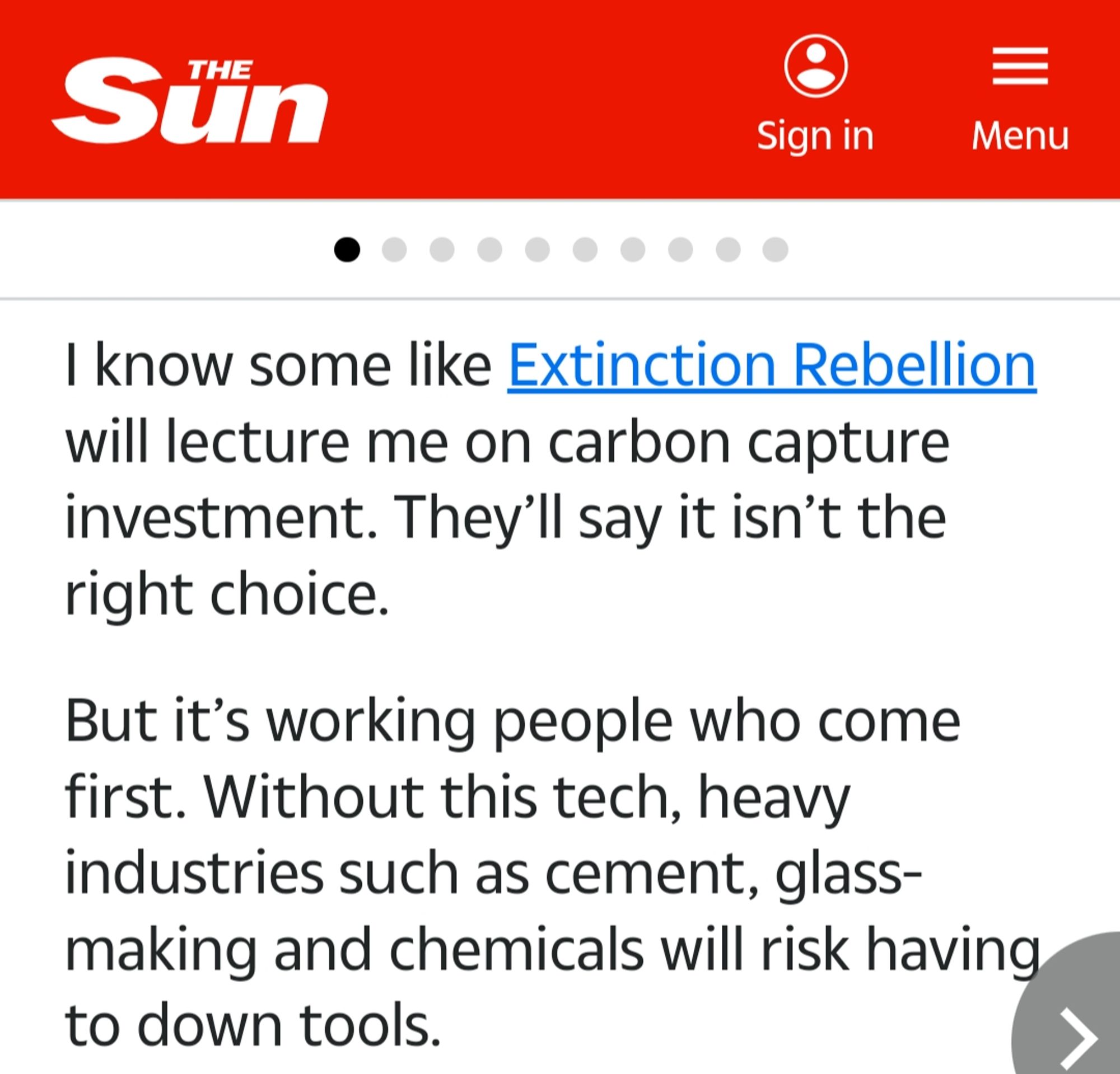 I know some like Extinction Rebellion will lecture me on carbon capture investment. They'll say it isn't the right choice.

But it's working people who come first. Without this tech, heavy industries such as cement, glass- making and chemicals will risk having to down tools.