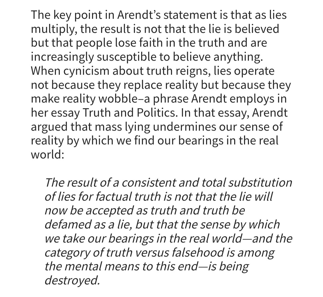 The key point in Arendt's statement is that as lies multiply, the result is not that the lie is believed but that people lose faith in the truth and are increasingly susceptible to believe anything.

When cynicism about truth reigns, lies operate not because they replace reality but because they make reality wobble-a phrase Arendt employs in her essay Truth and Politics. In that essay, Arendt argued that mass lying undermines our sense of reality by which we find our bearings in the real world:

"The result of a consistent and total substitution of lies for factual truth is not that the lie will now be accepted as truth and truth be defamed as a lie, but that the sense by which we take our bearings in the real world-and the category of truth versus falsehood is among the mental means to this end-is being destroyed."

https://hac.bard.edu/amor-mundi/on-fake-hannah-arendt-quotations-2024-08-04