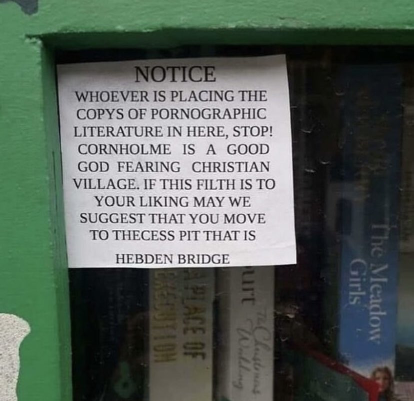 photo of note in a community bookcase 

NOTICE
WHOEVER IS PLACING THE COPYS OF PORNOGRAPHIC LITERATURE IN HERE, STOP! CORNHOLME IS A GOOD GOD FEARING CHRISTIAN VILLAGE. IF THIS FILTH IS TO YOUR LIKING MAY WE SUGGEST THAT YOU MOVE TO THE CESS PIT THAT IS
HEBDEN BRIDGE