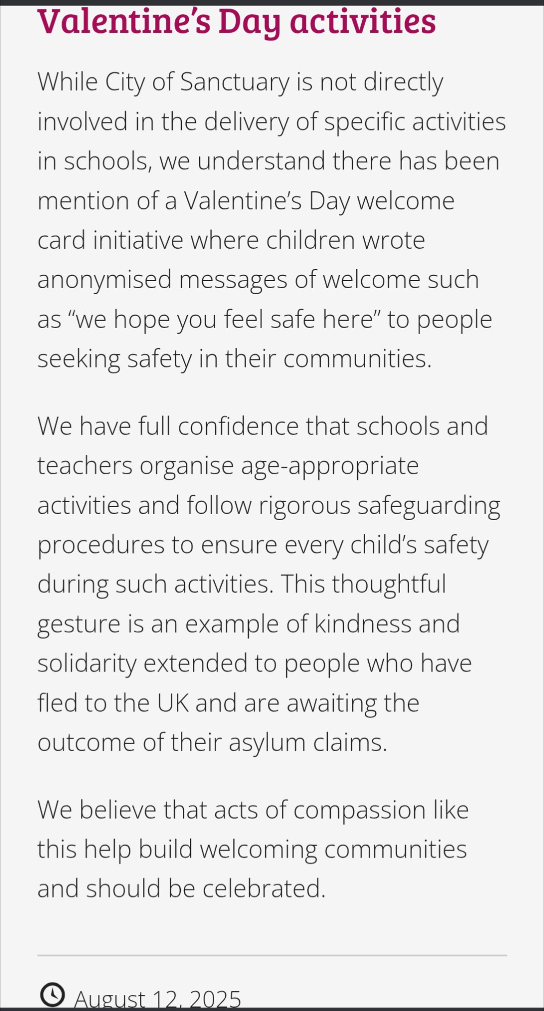 City of Sanctuary response to this 

Valentine's Day activities

While City of Sanctuary is not directly involved in the delivery of specific activities in schools, we understand there has been mention of a Valentine's Day welcome card initiative where children wrote anonymised messages of welcome such as "we hope you feel safe here" to people seeking safety in their communities.

We have full confidence that schools and teachers organise age-appropriate activities and follow rigorous safeguarding procedures to ensure every child's safety during such activities. This thoughtful gesture is an example of kindness and solidarity extended to people who have fled to the UK and are awaiting the outcome of their asylum claims.

We believe that acts of compassion like this help build welcoming communities and should be celebrated.

August 12, 2025

https://cityofsanctuary.org/2025/08/12/schools-of-sanctuary-how-it-works/#:~:text=While%20City%20of%20Sanctuary%20is,seeking%20safety%20in%20their%20communities.