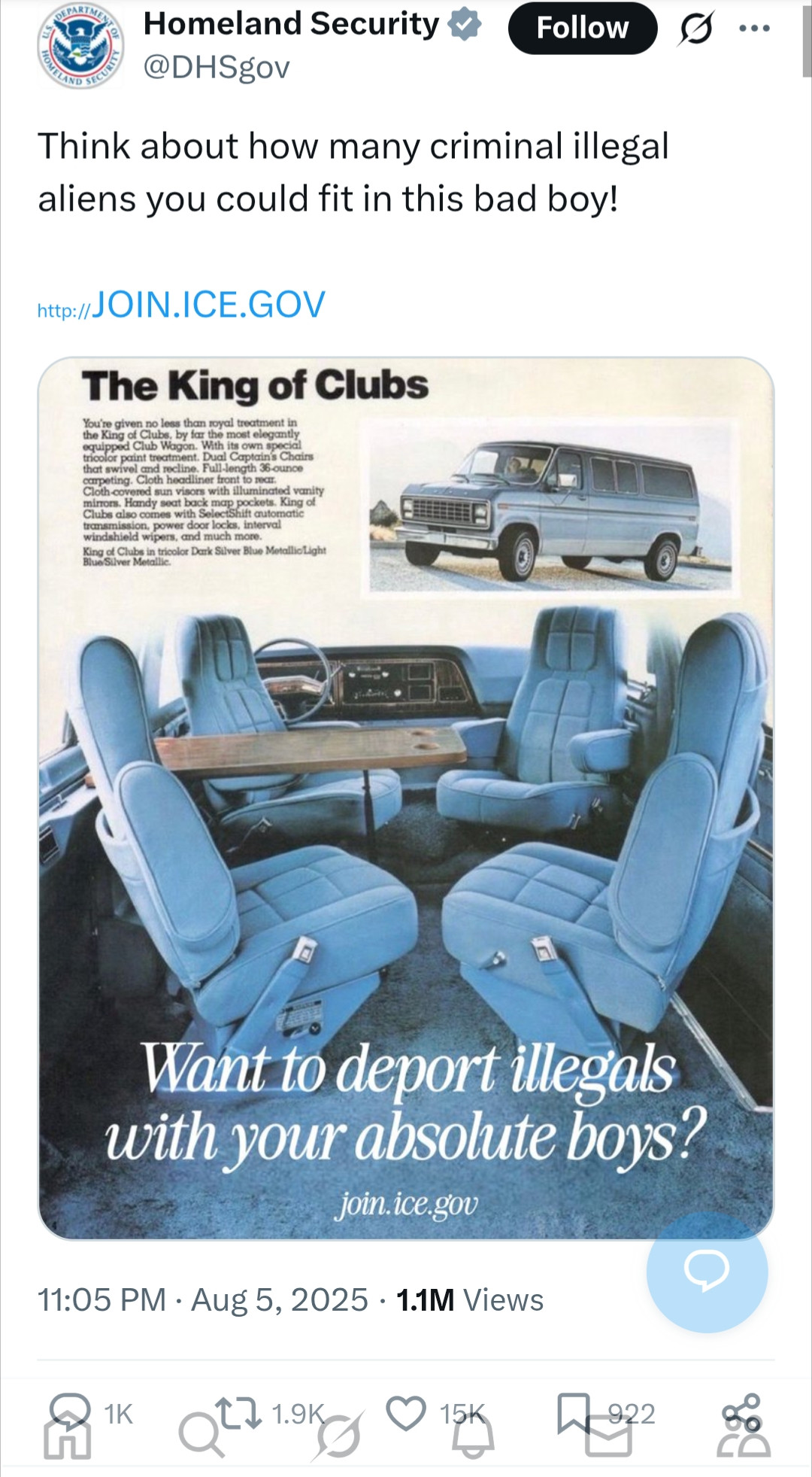 Homeland Security @DHSgov

Think about how many criminal illegal aliens you could fit in this bad boy!

http://JOIN.ICE.GOV

[advert for vehicle

You're given no less than royal treatment in the King of Clubs, by far the most elegantly equipped Club Wagon. With its own special tricolor paint treatment. Dual Captain's Chain that swivel and recline. Full-length 36-ounce carpeting. Cloth headliner front to rear. Cloth-covered sun visors with illuminated vanity mirrors. Handy seat back map pockets. King of Clubs also comes with SelectShift automatic transmission, power door locks, interval windshield wipers, and much more.

King of Clubs in tricolor Dark Silver Blue Metallic/Light Blue Silver Metallic.

Want to deport illegals with your absolute boys?

join.ice.gov ]
Aug 5, 2025

1.1M Views 15K likes