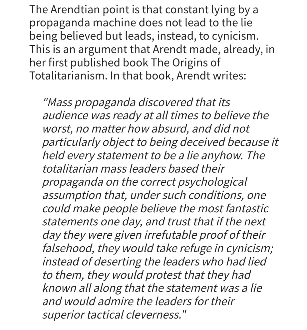 The Arendtian point is that constant lying by a propaganda machine does not lead to the lie being believed but leads, instead, to cynicism. This is an argument that Arendt made, already, in her first published book The Origins of Totalitarianism. In that book, Arendt writes:

"Mass propaganda discovered that its audience was ready at all times to believe the worst, no matter how absurd, and did not particularly object to being deceived because it held every statement to be a lie anyhow. The totalitarian mass leaders based their propaganda on the correct psychological assumption that, under such conditions, one could make people believe the most fantastic statements one day, and trust that if the next day they were given irrefutable proof of their falsehood, they would take refuge in cynicism; instead of deserting the leaders who had lied to them, they would protest that they had known all along that the statement was a lie and would admire the leaders for their superior tactical cleverness."

https://hac.bard.edu/amor-mundi/on-fake-hannah-arendt-quotations-2024-08-04