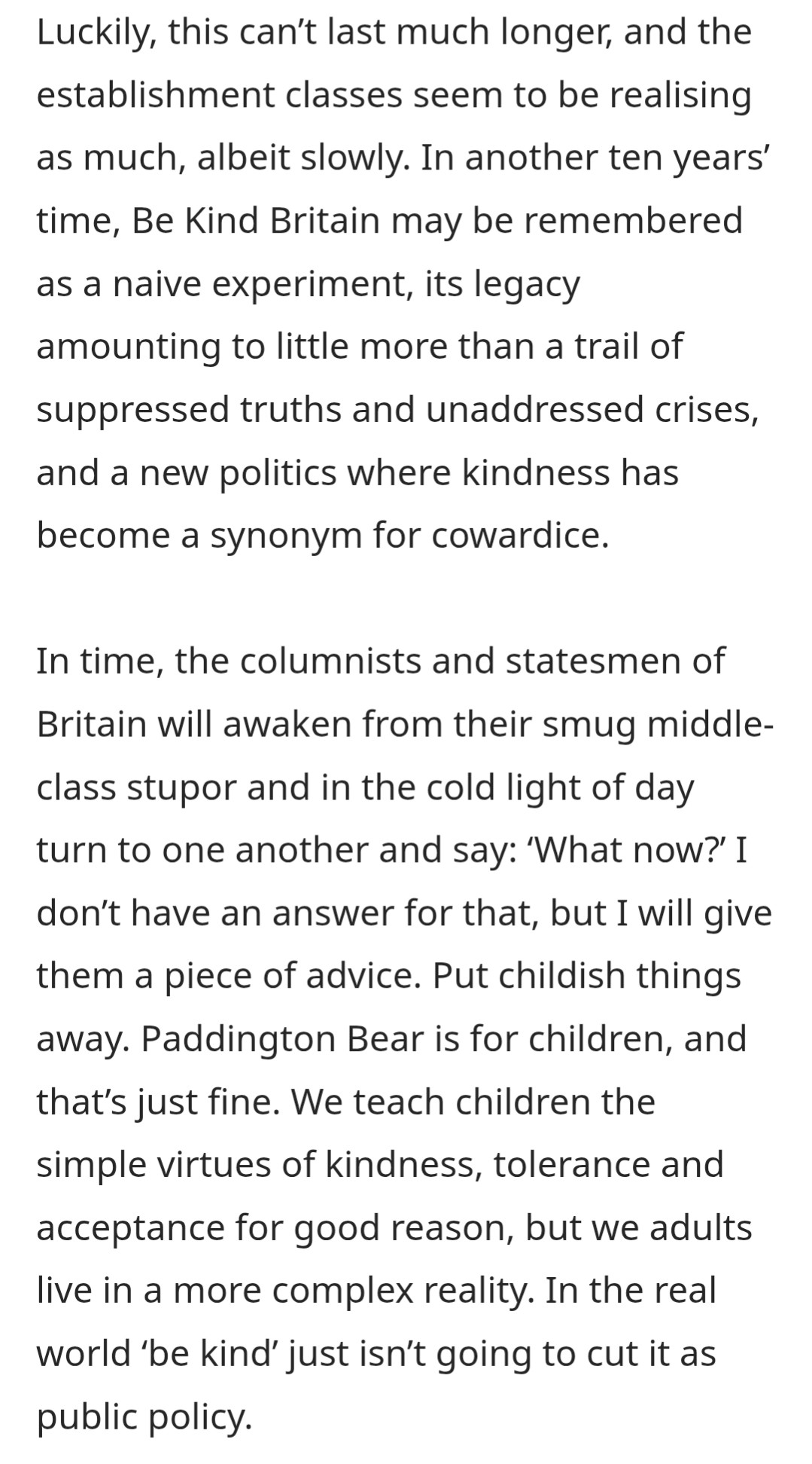 Luckily, this can't last much longer, and the establishment classes seem to be realising as much, albeit slowly. In another ten years' time, Be Kind Britain may be remembered as a naive experiment, its legacy amounting to little more than a trail of suppressed truths and unaddressed crises, and a new politics where kindness has become a synonym for cowardice.

In time, the columnists and statesmen of Britain will awaken from their smug middle-class stupor and in the cold light of day turn to one another and say: 'What now?' I don't have an answer for that, but I will give them a piece of advice. Put childish things away. Paddington Bear is for children, and that's just fine. We teach children the simple virtues of kindness, tolerance and acceptance for good reason, but we adults live in a more complex reality. In the real world 'be kind' just isn't going to cut it as public policy.
