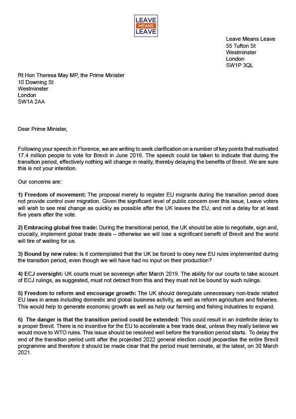 Letter dated to Theresa May
from Leave Means Leave 55 Tufton St Westminster London SW1P 3QL
undated but was  30 September 2017

Dear Prime Minister,

Following your speech in Florence, we are writing to seek clarification on a number of key points that motivated 17.4 million people to vote for Brexit in June 2016. The speech could be taken to indicate that during the transition period, effectively nothing will change in reality, thereby delaying the benefits of Brexit. We are sure this is not your intention.

Our concerns are:

1) Freedom of movement: The proposal merely to register EU migrants during the transition period does not provide control over migration. Given the significant level of public concern over this issue, Leave voters will wish to see real change as quickly as possible after the UK leaves the EU, and not a delay for at least five years after the vote.

2) Embracing global free trade: During the transitional period, the UK should be able to negotiate, sign and, crucially, implement global trade deals otherwise we will lose a significant benefit of Brexit and the world will tire of waiting for us.

3) Bound by new rules: Is it contemplated that the UK be forced to obey new EU rules implemented during the transition period, even though we will have had no input on their production?

4) ECJ oversight: UK courts must be sovereign after March 2019. The ability for our courts to take account of ECJ rulings, as suggested, must not detract from this and they must not be bound by such rulings.

5) Freedom to reform and encourage growth: The UK should deregulate unnecessary non-trade related EU laws in areas including domestic and global business activity, as well as reform agriculture and fisheries. This would help to generate economic growth as well as help our farming and fishing industries to expand.

(continued on next image)